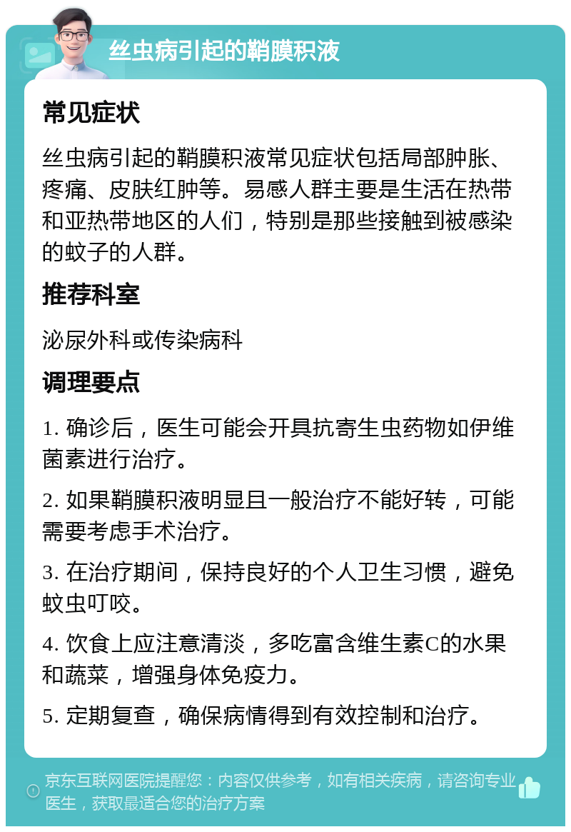 丝虫病引起的鞘膜积液 常见症状 丝虫病引起的鞘膜积液常见症状包括局部肿胀、疼痛、皮肤红肿等。易感人群主要是生活在热带和亚热带地区的人们，特别是那些接触到被感染的蚊子的人群。 推荐科室 泌尿外科或传染病科 调理要点 1. 确诊后，医生可能会开具抗寄生虫药物如伊维菌素进行治疗。 2. 如果鞘膜积液明显且一般治疗不能好转，可能需要考虑手术治疗。 3. 在治疗期间，保持良好的个人卫生习惯，避免蚊虫叮咬。 4. 饮食上应注意清淡，多吃富含维生素C的水果和蔬菜，增强身体免疫力。 5. 定期复查，确保病情得到有效控制和治疗。