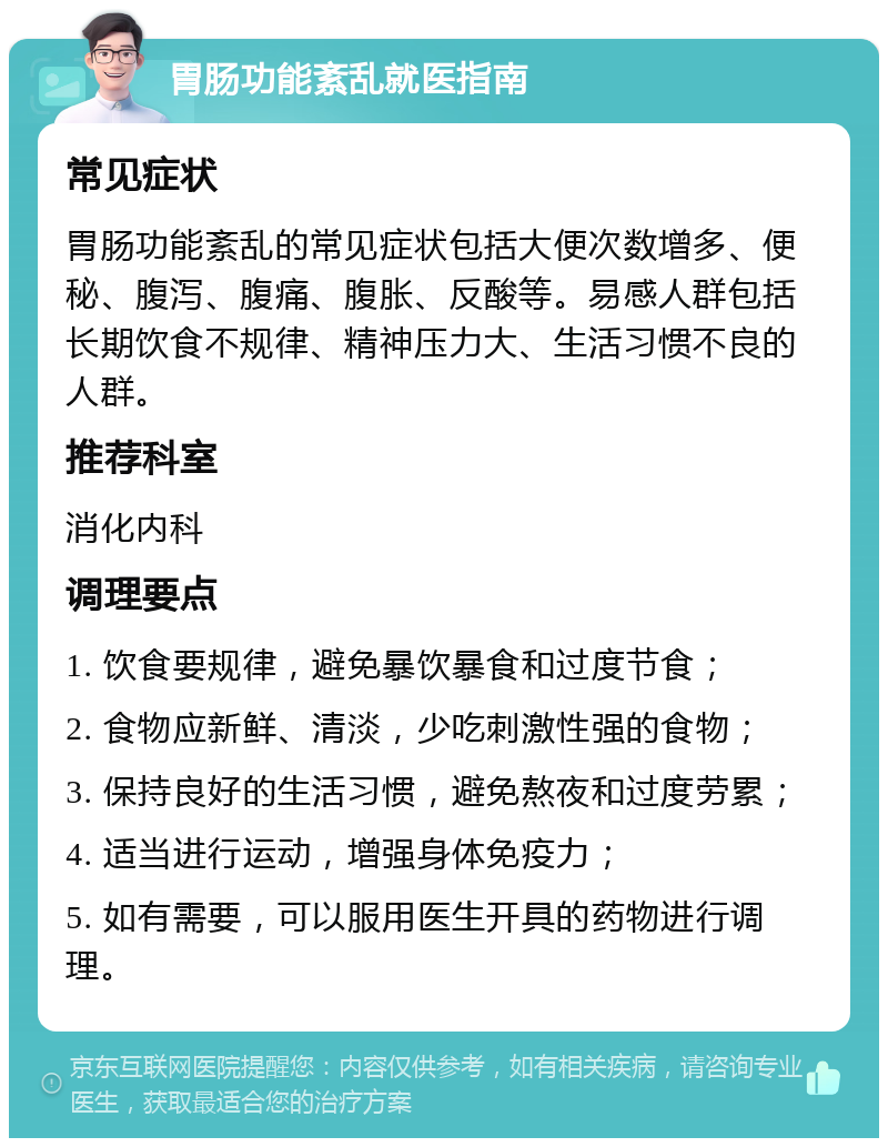 胃肠功能紊乱就医指南 常见症状 胃肠功能紊乱的常见症状包括大便次数增多、便秘、腹泻、腹痛、腹胀、反酸等。易感人群包括长期饮食不规律、精神压力大、生活习惯不良的人群。 推荐科室 消化内科 调理要点 1. 饮食要规律，避免暴饮暴食和过度节食； 2. 食物应新鲜、清淡，少吃刺激性强的食物； 3. 保持良好的生活习惯，避免熬夜和过度劳累； 4. 适当进行运动，增强身体免疫力； 5. 如有需要，可以服用医生开具的药物进行调理。