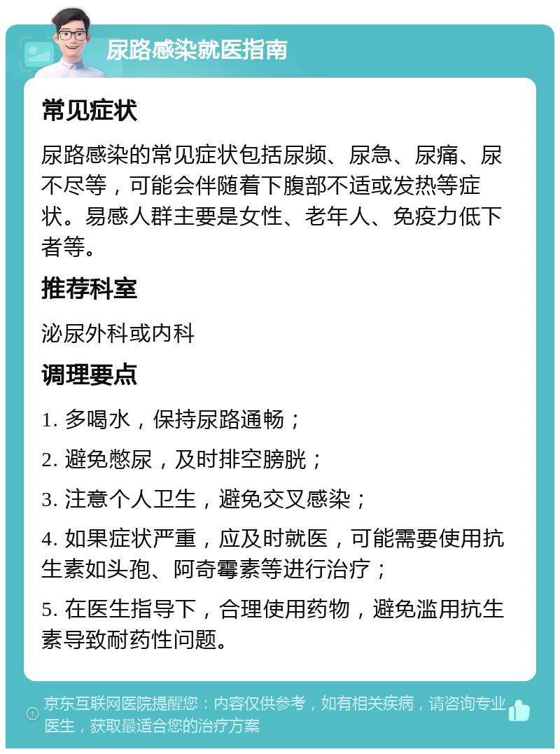 尿路感染就医指南 常见症状 尿路感染的常见症状包括尿频、尿急、尿痛、尿不尽等，可能会伴随着下腹部不适或发热等症状。易感人群主要是女性、老年人、免疫力低下者等。 推荐科室 泌尿外科或内科 调理要点 1. 多喝水，保持尿路通畅； 2. 避免憋尿，及时排空膀胱； 3. 注意个人卫生，避免交叉感染； 4. 如果症状严重，应及时就医，可能需要使用抗生素如头孢、阿奇霉素等进行治疗； 5. 在医生指导下，合理使用药物，避免滥用抗生素导致耐药性问题。