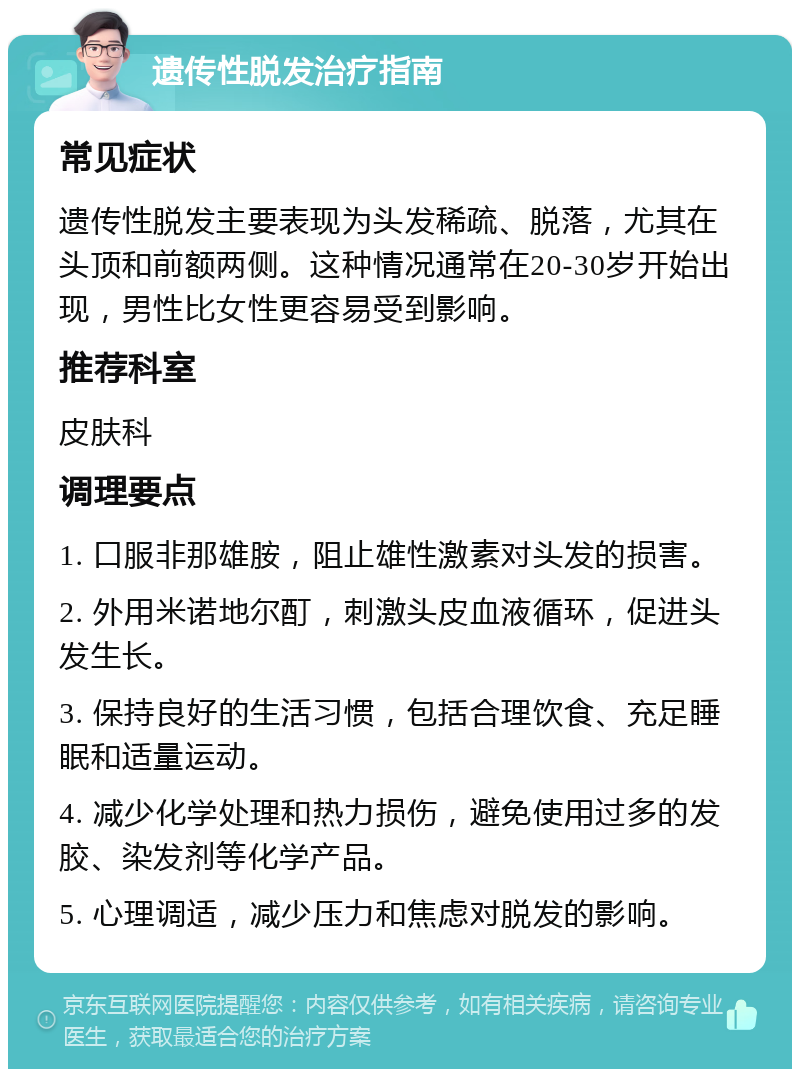 遗传性脱发治疗指南 常见症状 遗传性脱发主要表现为头发稀疏、脱落，尤其在头顶和前额两侧。这种情况通常在20-30岁开始出现，男性比女性更容易受到影响。 推荐科室 皮肤科 调理要点 1. 口服非那雄胺，阻止雄性激素对头发的损害。 2. 外用米诺地尔酊，刺激头皮血液循环，促进头发生长。 3. 保持良好的生活习惯，包括合理饮食、充足睡眠和适量运动。 4. 减少化学处理和热力损伤，避免使用过多的发胶、染发剂等化学产品。 5. 心理调适，减少压力和焦虑对脱发的影响。