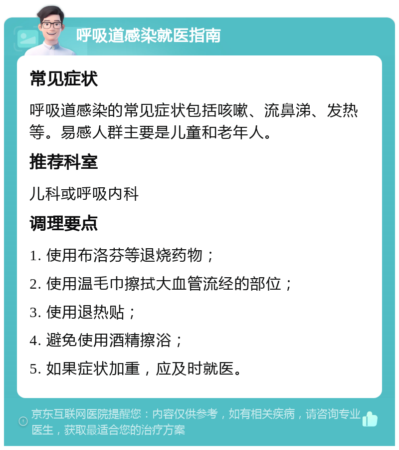 呼吸道感染就医指南 常见症状 呼吸道感染的常见症状包括咳嗽、流鼻涕、发热等。易感人群主要是儿童和老年人。 推荐科室 儿科或呼吸内科 调理要点 1. 使用布洛芬等退烧药物； 2. 使用温毛巾擦拭大血管流经的部位； 3. 使用退热贴； 4. 避免使用酒精擦浴； 5. 如果症状加重，应及时就医。