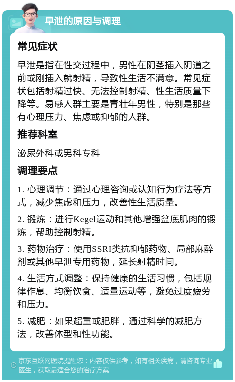 早泄的原因与调理 常见症状 早泄是指在性交过程中，男性在阴茎插入阴道之前或刚插入就射精，导致性生活不满意。常见症状包括射精过快、无法控制射精、性生活质量下降等。易感人群主要是青壮年男性，特别是那些有心理压力、焦虑或抑郁的人群。 推荐科室 泌尿外科或男科专科 调理要点 1. 心理调节：通过心理咨询或认知行为疗法等方式，减少焦虑和压力，改善性生活质量。 2. 锻炼：进行Kegel运动和其他增强盆底肌肉的锻炼，帮助控制射精。 3. 药物治疗：使用SSRI类抗抑郁药物、局部麻醉剂或其他早泄专用药物，延长射精时间。 4. 生活方式调整：保持健康的生活习惯，包括规律作息、均衡饮食、适量运动等，避免过度疲劳和压力。 5. 减肥：如果超重或肥胖，通过科学的减肥方法，改善体型和性功能。