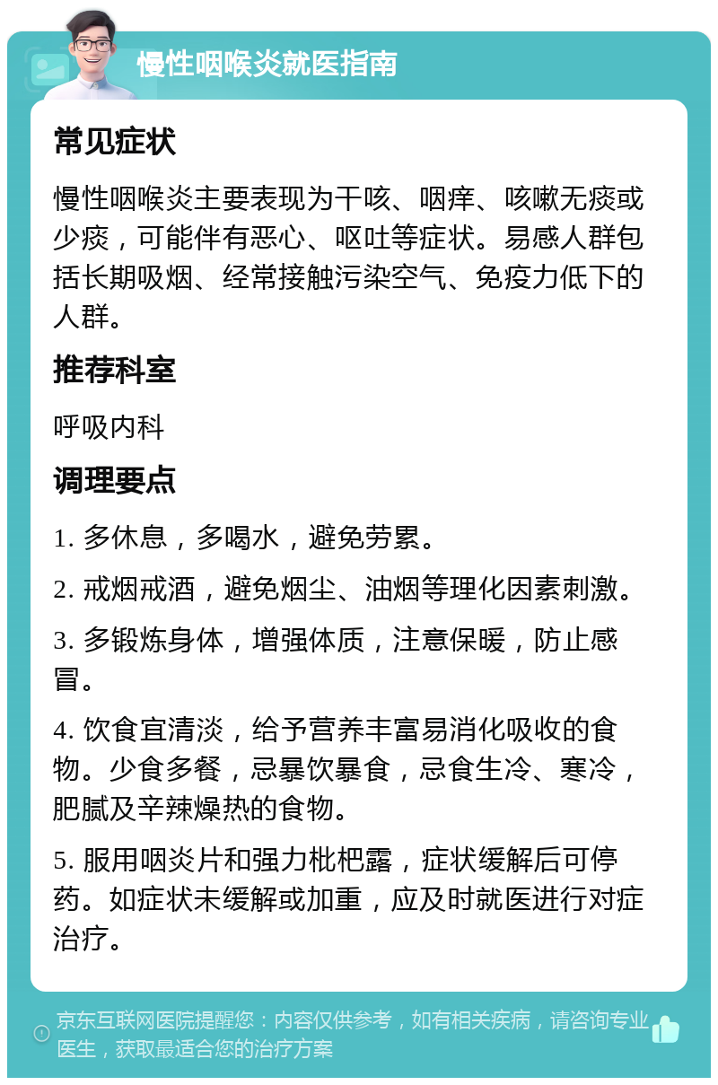 慢性咽喉炎就医指南 常见症状 慢性咽喉炎主要表现为干咳、咽痒、咳嗽无痰或少痰，可能伴有恶心、呕吐等症状。易感人群包括长期吸烟、经常接触污染空气、免疫力低下的人群。 推荐科室 呼吸内科 调理要点 1. 多休息，多喝水，避免劳累。 2. 戒烟戒酒，避免烟尘、油烟等理化因素刺激。 3. 多锻炼身体，增强体质，注意保暖，防止感冒。 4. 饮食宜清淡，给予营养丰富易消化吸收的食物。少食多餐，忌暴饮暴食，忌食生冷、寒冷，肥腻及辛辣燥热的食物。 5. 服用咽炎片和强力枇杷露，症状缓解后可停药。如症状未缓解或加重，应及时就医进行对症治疗。