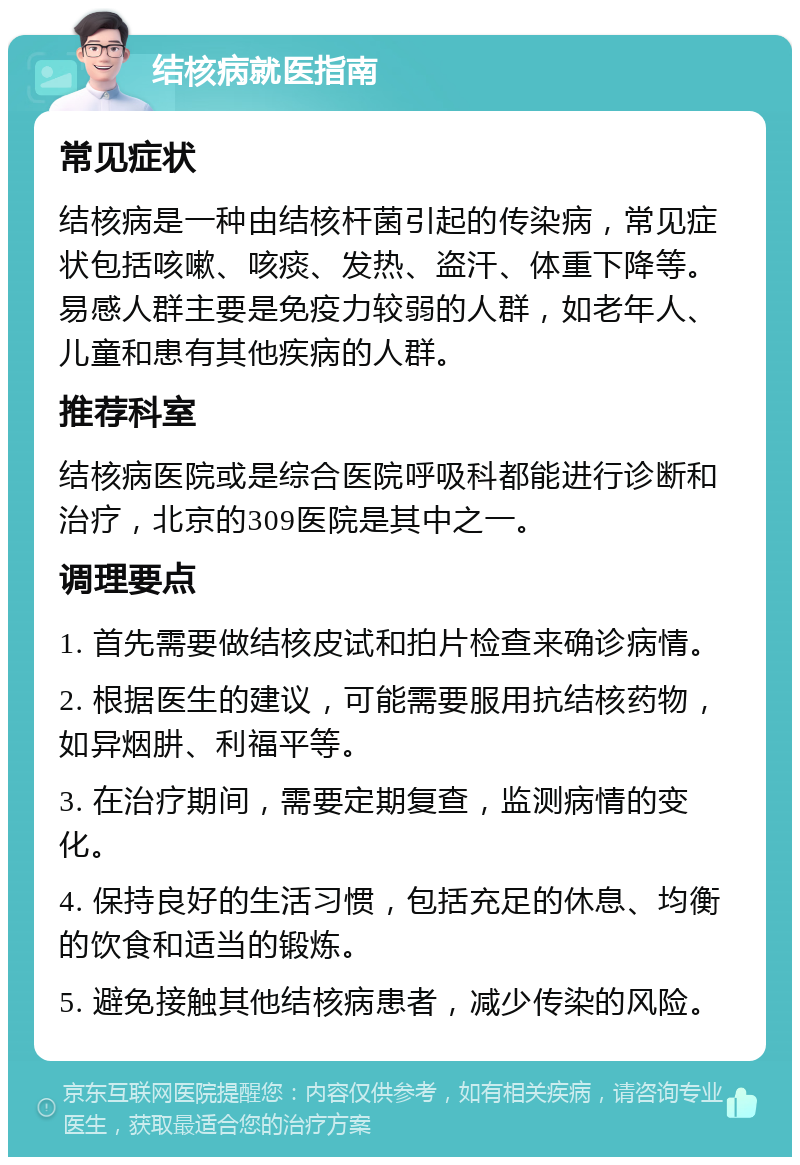 结核病就医指南 常见症状 结核病是一种由结核杆菌引起的传染病，常见症状包括咳嗽、咳痰、发热、盗汗、体重下降等。易感人群主要是免疫力较弱的人群，如老年人、儿童和患有其他疾病的人群。 推荐科室 结核病医院或是综合医院呼吸科都能进行诊断和治疗，北京的309医院是其中之一。 调理要点 1. 首先需要做结核皮试和拍片检查来确诊病情。 2. 根据医生的建议，可能需要服用抗结核药物，如异烟肼、利福平等。 3. 在治疗期间，需要定期复查，监测病情的变化。 4. 保持良好的生活习惯，包括充足的休息、均衡的饮食和适当的锻炼。 5. 避免接触其他结核病患者，减少传染的风险。