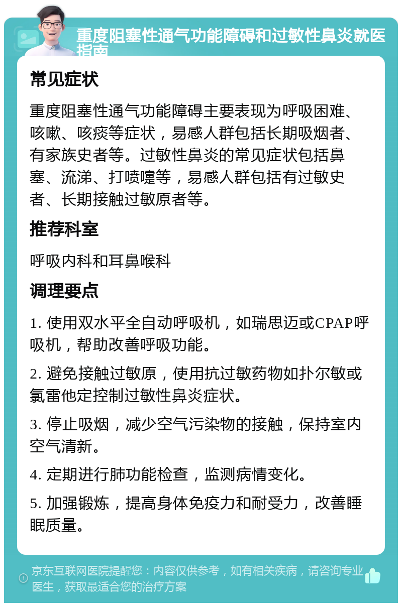 重度阻塞性通气功能障碍和过敏性鼻炎就医指南 常见症状 重度阻塞性通气功能障碍主要表现为呼吸困难、咳嗽、咳痰等症状，易感人群包括长期吸烟者、有家族史者等。过敏性鼻炎的常见症状包括鼻塞、流涕、打喷嚏等，易感人群包括有过敏史者、长期接触过敏原者等。 推荐科室 呼吸内科和耳鼻喉科 调理要点 1. 使用双水平全自动呼吸机，如瑞思迈或CPAP呼吸机，帮助改善呼吸功能。 2. 避免接触过敏原，使用抗过敏药物如扑尔敏或氯雷他定控制过敏性鼻炎症状。 3. 停止吸烟，减少空气污染物的接触，保持室内空气清新。 4. 定期进行肺功能检查，监测病情变化。 5. 加强锻炼，提高身体免疫力和耐受力，改善睡眠质量。