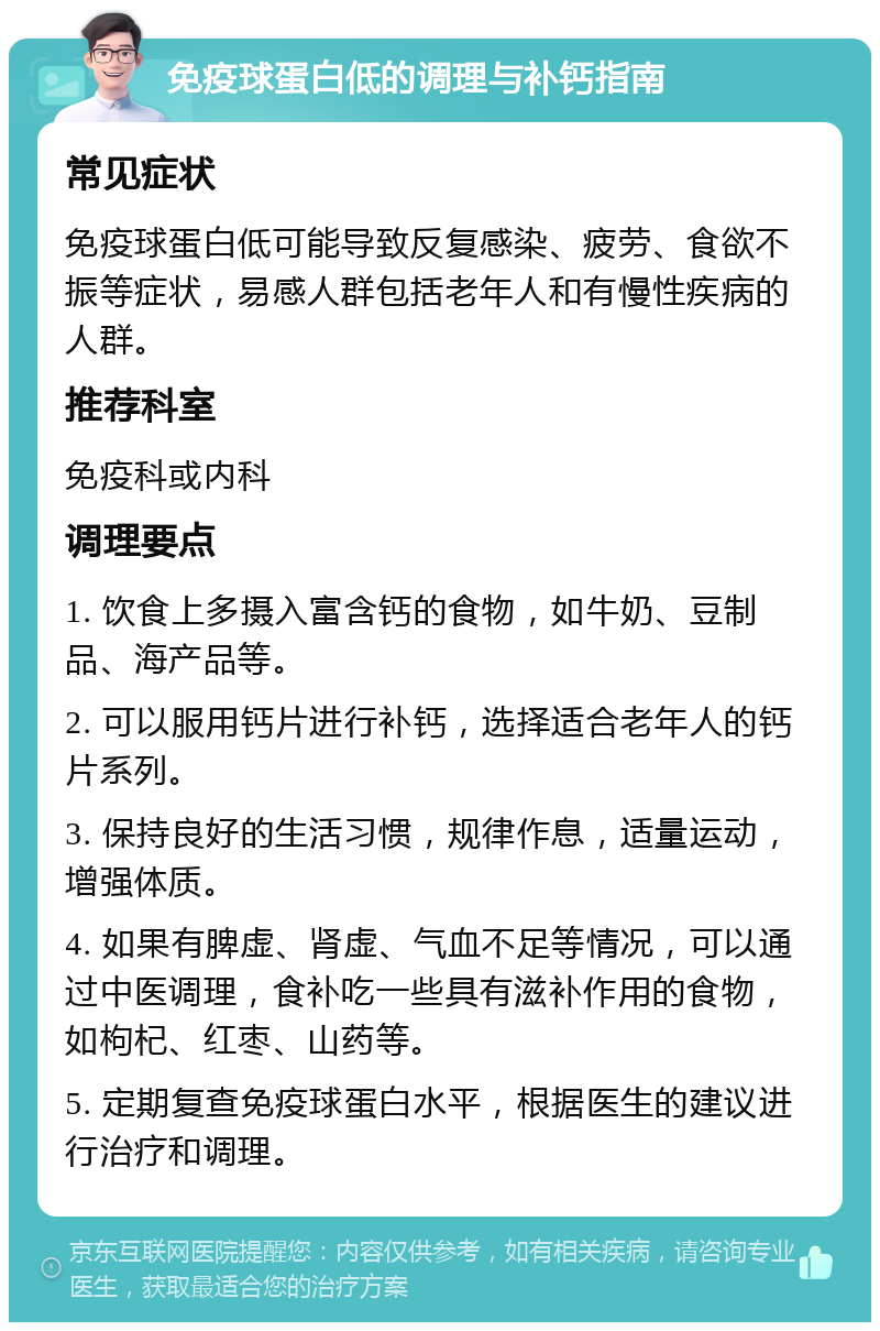 免疫球蛋白低的调理与补钙指南 常见症状 免疫球蛋白低可能导致反复感染、疲劳、食欲不振等症状，易感人群包括老年人和有慢性疾病的人群。 推荐科室 免疫科或内科 调理要点 1. 饮食上多摄入富含钙的食物，如牛奶、豆制品、海产品等。 2. 可以服用钙片进行补钙，选择适合老年人的钙片系列。 3. 保持良好的生活习惯，规律作息，适量运动，增强体质。 4. 如果有脾虚、肾虚、气血不足等情况，可以通过中医调理，食补吃一些具有滋补作用的食物，如枸杞、红枣、山药等。 5. 定期复查免疫球蛋白水平，根据医生的建议进行治疗和调理。