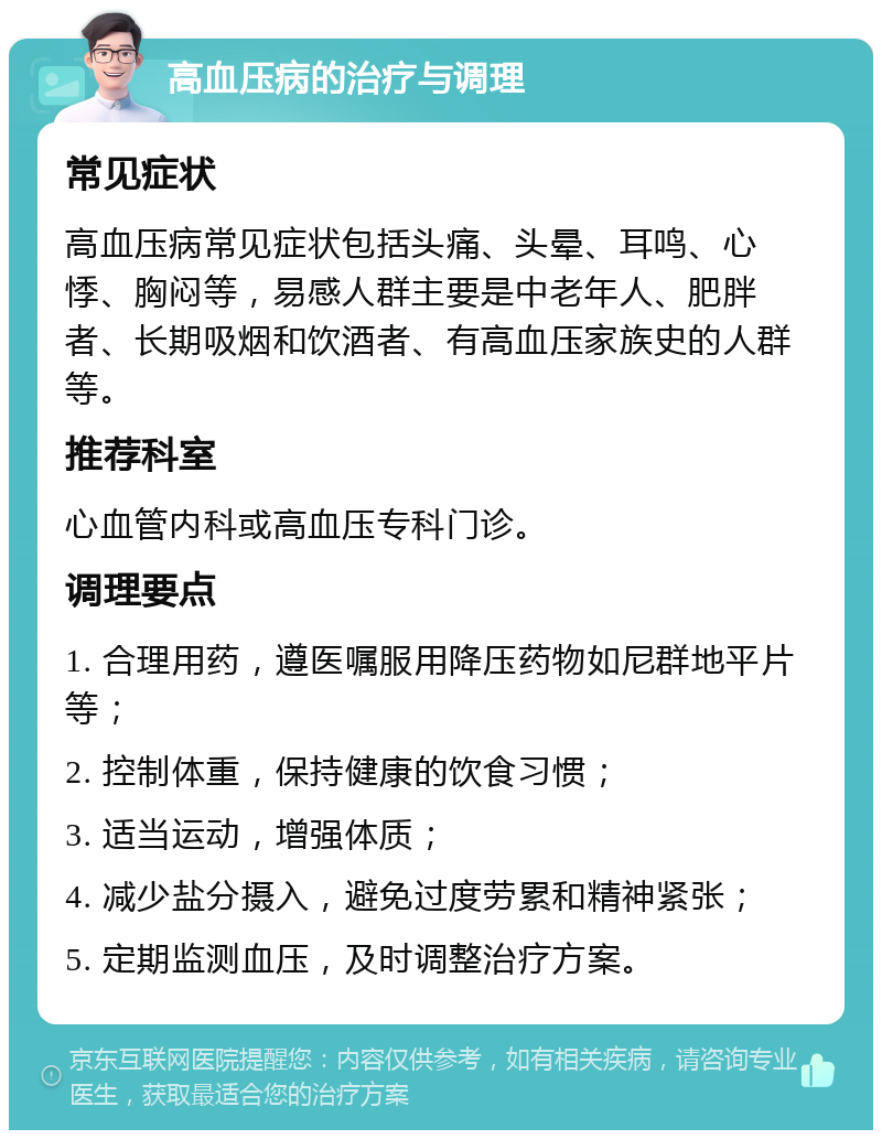 高血压病的治疗与调理 常见症状 高血压病常见症状包括头痛、头晕、耳鸣、心悸、胸闷等，易感人群主要是中老年人、肥胖者、长期吸烟和饮酒者、有高血压家族史的人群等。 推荐科室 心血管内科或高血压专科门诊。 调理要点 1. 合理用药，遵医嘱服用降压药物如尼群地平片等； 2. 控制体重，保持健康的饮食习惯； 3. 适当运动，增强体质； 4. 减少盐分摄入，避免过度劳累和精神紧张； 5. 定期监测血压，及时调整治疗方案。