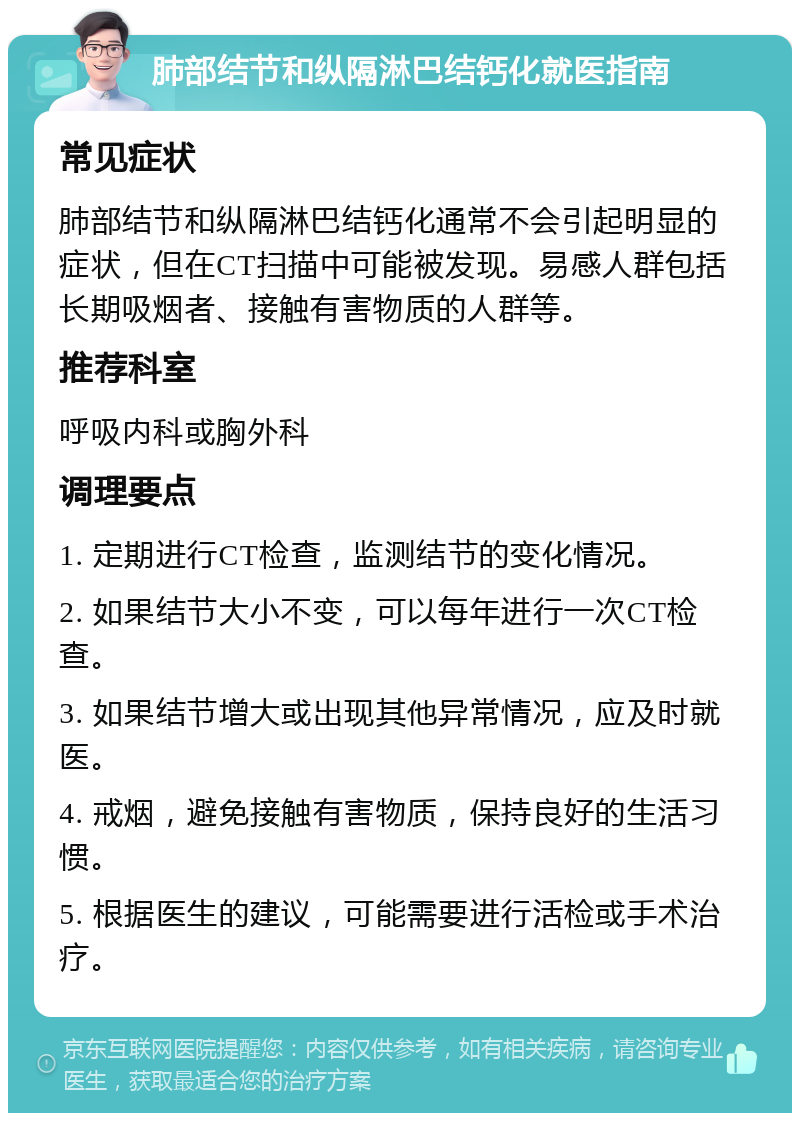 肺部结节和纵隔淋巴结钙化就医指南 常见症状 肺部结节和纵隔淋巴结钙化通常不会引起明显的症状，但在CT扫描中可能被发现。易感人群包括长期吸烟者、接触有害物质的人群等。 推荐科室 呼吸内科或胸外科 调理要点 1. 定期进行CT检查，监测结节的变化情况。 2. 如果结节大小不变，可以每年进行一次CT检查。 3. 如果结节增大或出现其他异常情况，应及时就医。 4. 戒烟，避免接触有害物质，保持良好的生活习惯。 5. 根据医生的建议，可能需要进行活检或手术治疗。