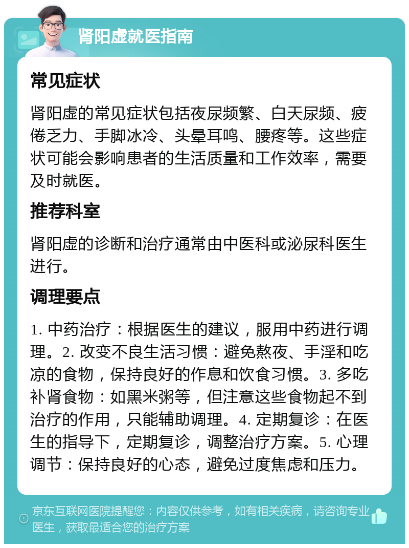 肾阳虚就医指南 常见症状 肾阳虚的常见症状包括夜尿频繁、白天尿频、疲倦乏力、手脚冰冷、头晕耳鸣、腰疼等。这些症状可能会影响患者的生活质量和工作效率，需要及时就医。 推荐科室 肾阳虚的诊断和治疗通常由中医科或泌尿科医生进行。 调理要点 1. 中药治疗：根据医生的建议，服用中药进行调理。2. 改变不良生活习惯：避免熬夜、手淫和吃凉的食物，保持良好的作息和饮食习惯。3. 多吃补肾食物：如黑米粥等，但注意这些食物起不到治疗的作用，只能辅助调理。4. 定期复诊：在医生的指导下，定期复诊，调整治疗方案。5. 心理调节：保持良好的心态，避免过度焦虑和压力。