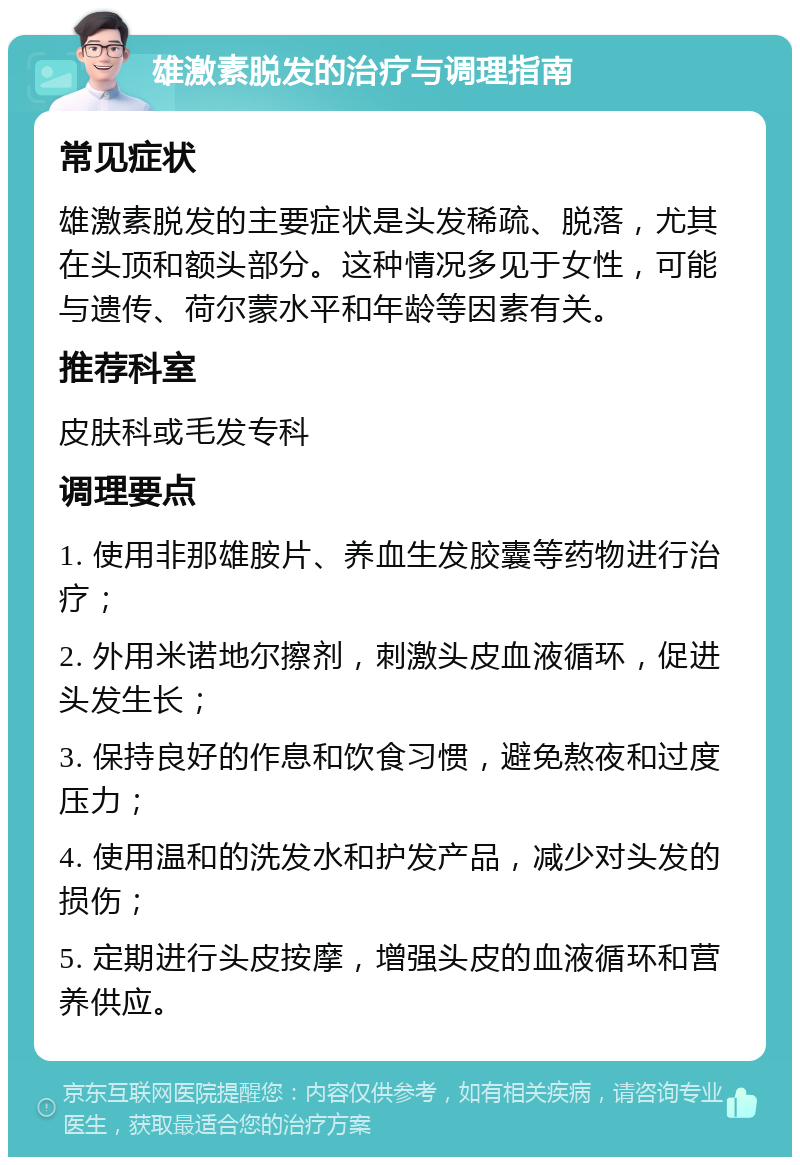 雄激素脱发的治疗与调理指南 常见症状 雄激素脱发的主要症状是头发稀疏、脱落，尤其在头顶和额头部分。这种情况多见于女性，可能与遗传、荷尔蒙水平和年龄等因素有关。 推荐科室 皮肤科或毛发专科 调理要点 1. 使用非那雄胺片、养血生发胶囊等药物进行治疗； 2. 外用米诺地尔擦剂，刺激头皮血液循环，促进头发生长； 3. 保持良好的作息和饮食习惯，避免熬夜和过度压力； 4. 使用温和的洗发水和护发产品，减少对头发的损伤； 5. 定期进行头皮按摩，增强头皮的血液循环和营养供应。