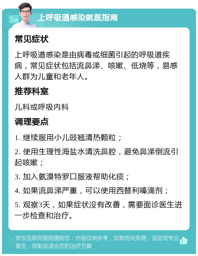 上呼吸道感染就医指南 常见症状 上呼吸道感染是由病毒或细菌引起的呼吸道疾病，常见症状包括流鼻涕、咳嗽、低烧等，易感人群为儿童和老年人。 推荐科室 儿科或呼吸内科 调理要点 1. 继续服用小儿豉翘清热颗粒； 2. 使用生理性海盐水清洗鼻腔，避免鼻涕倒流引起咳嗽； 3. 加入氨溴特罗口服液帮助化痰； 4. 如果流鼻涕严重，可以使用西替利嗪滴剂； 5. 观察3天，如果症状没有改善，需要面诊医生进一步检查和治疗。