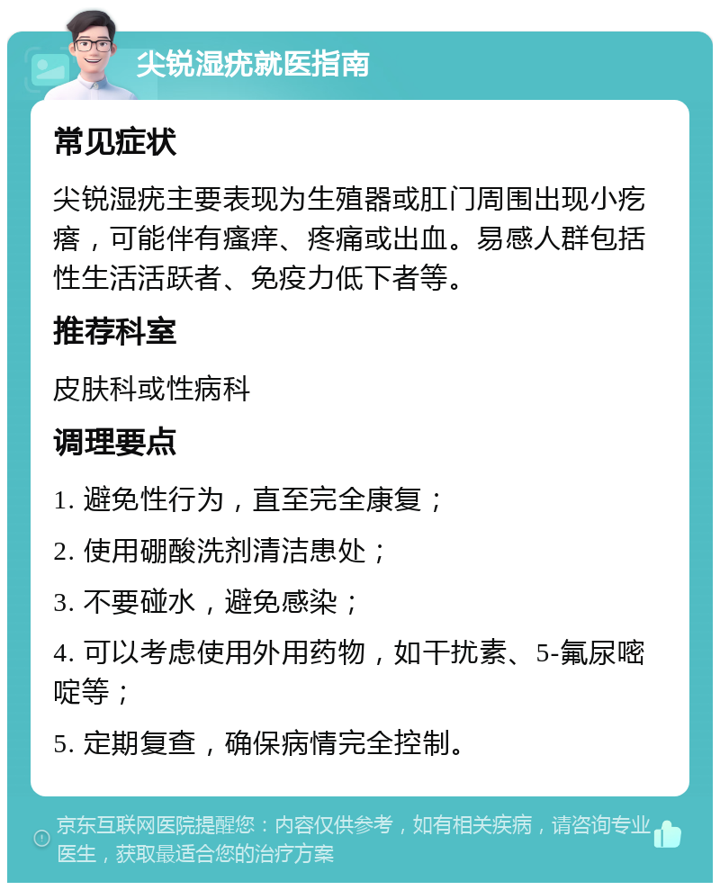 尖锐湿疣就医指南 常见症状 尖锐湿疣主要表现为生殖器或肛门周围出现小疙瘩，可能伴有瘙痒、疼痛或出血。易感人群包括性生活活跃者、免疫力低下者等。 推荐科室 皮肤科或性病科 调理要点 1. 避免性行为，直至完全康复； 2. 使用硼酸洗剂清洁患处； 3. 不要碰水，避免感染； 4. 可以考虑使用外用药物，如干扰素、5-氟尿嘧啶等； 5. 定期复查，确保病情完全控制。