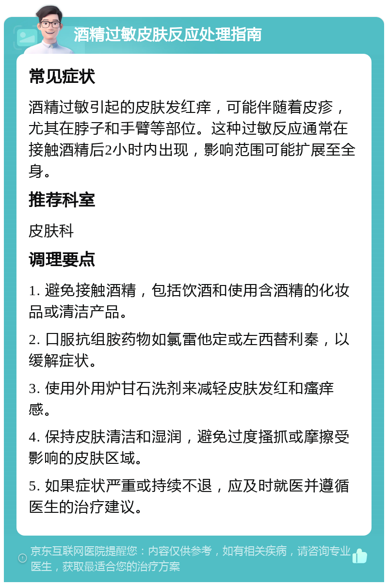 酒精过敏皮肤反应处理指南 常见症状 酒精过敏引起的皮肤发红痒，可能伴随着皮疹，尤其在脖子和手臂等部位。这种过敏反应通常在接触酒精后2小时内出现，影响范围可能扩展至全身。 推荐科室 皮肤科 调理要点 1. 避免接触酒精，包括饮酒和使用含酒精的化妆品或清洁产品。 2. 口服抗组胺药物如氯雷他定或左西替利秦，以缓解症状。 3. 使用外用炉甘石洗剂来减轻皮肤发红和瘙痒感。 4. 保持皮肤清洁和湿润，避免过度搔抓或摩擦受影响的皮肤区域。 5. 如果症状严重或持续不退，应及时就医并遵循医生的治疗建议。