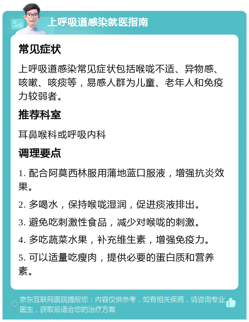 上呼吸道感染就医指南 常见症状 上呼吸道感染常见症状包括喉咙不适、异物感、咳嗽、咳痰等，易感人群为儿童、老年人和免疫力较弱者。 推荐科室 耳鼻喉科或呼吸内科 调理要点 1. 配合阿莫西林服用蒲地蓝口服液，增强抗炎效果。 2. 多喝水，保持喉咙湿润，促进痰液排出。 3. 避免吃刺激性食品，减少对喉咙的刺激。 4. 多吃蔬菜水果，补充维生素，增强免疫力。 5. 可以适量吃瘦肉，提供必要的蛋白质和营养素。