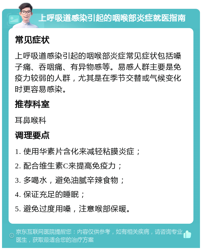 上呼吸道感染引起的咽喉部炎症就医指南 常见症状 上呼吸道感染引起的咽喉部炎症常见症状包括嗓子痛、吞咽痛、有异物感等。易感人群主要是免疫力较弱的人群，尤其是在季节交替或气候变化时更容易感染。 推荐科室 耳鼻喉科 调理要点 1. 使用华素片含化来减轻粘膜炎症； 2. 配合维生素C来提高免疫力； 3. 多喝水，避免油腻辛辣食物； 4. 保证充足的睡眠； 5. 避免过度用嗓，注意喉部保暖。