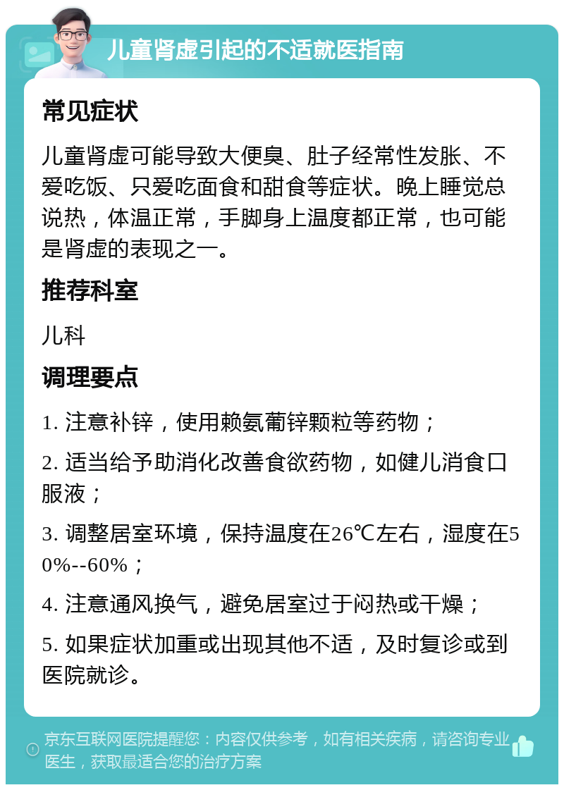 儿童肾虚引起的不适就医指南 常见症状 儿童肾虚可能导致大便臭、肚子经常性发胀、不爱吃饭、只爱吃面食和甜食等症状。晚上睡觉总说热，体温正常，手脚身上温度都正常，也可能是肾虚的表现之一。 推荐科室 儿科 调理要点 1. 注意补锌，使用赖氨葡锌颗粒等药物； 2. 适当给予助消化改善食欲药物，如健儿消食口服液； 3. 调整居室环境，保持温度在26℃左右，湿度在50%--60%； 4. 注意通风换气，避免居室过于闷热或干燥； 5. 如果症状加重或出现其他不适，及时复诊或到医院就诊。