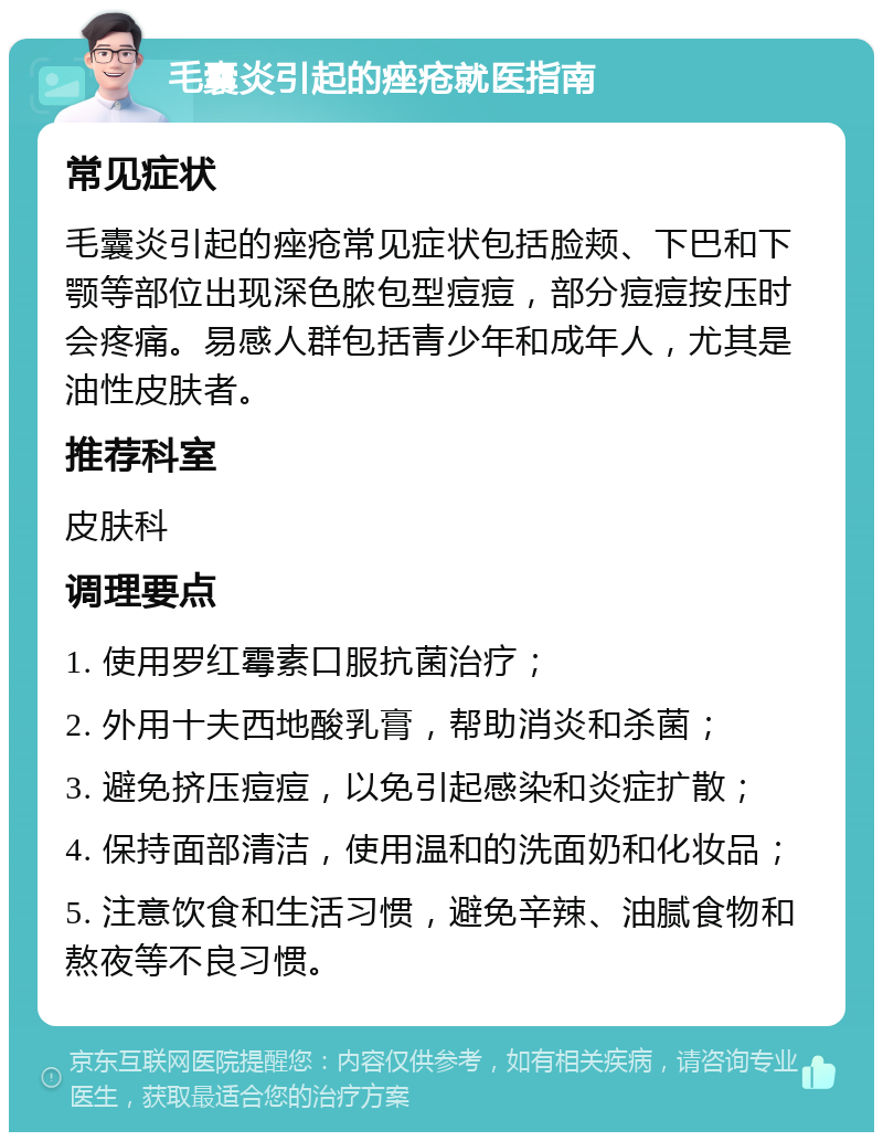 毛囊炎引起的痤疮就医指南 常见症状 毛囊炎引起的痤疮常见症状包括脸颊、下巴和下颚等部位出现深色脓包型痘痘，部分痘痘按压时会疼痛。易感人群包括青少年和成年人，尤其是油性皮肤者。 推荐科室 皮肤科 调理要点 1. 使用罗红霉素口服抗菌治疗； 2. 外用十夫西地酸乳膏，帮助消炎和杀菌； 3. 避免挤压痘痘，以免引起感染和炎症扩散； 4. 保持面部清洁，使用温和的洗面奶和化妆品； 5. 注意饮食和生活习惯，避免辛辣、油腻食物和熬夜等不良习惯。