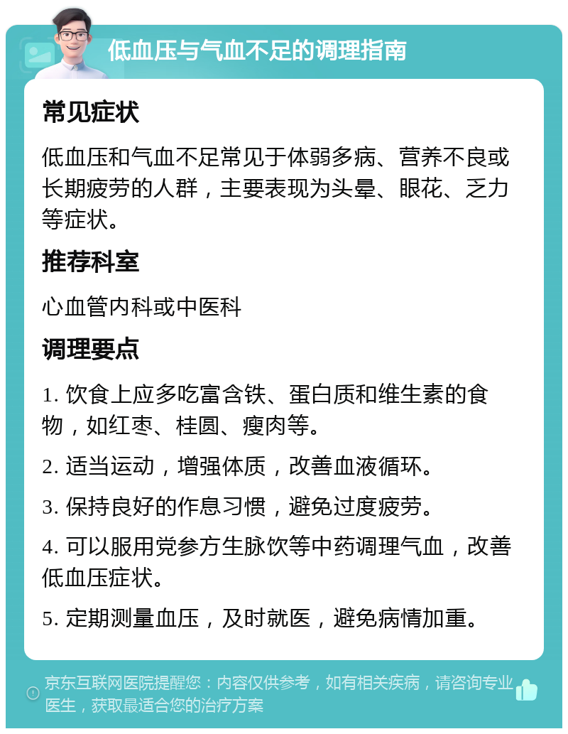 低血压与气血不足的调理指南 常见症状 低血压和气血不足常见于体弱多病、营养不良或长期疲劳的人群，主要表现为头晕、眼花、乏力等症状。 推荐科室 心血管内科或中医科 调理要点 1. 饮食上应多吃富含铁、蛋白质和维生素的食物，如红枣、桂圆、瘦肉等。 2. 适当运动，增强体质，改善血液循环。 3. 保持良好的作息习惯，避免过度疲劳。 4. 可以服用党参方生脉饮等中药调理气血，改善低血压症状。 5. 定期测量血压，及时就医，避免病情加重。