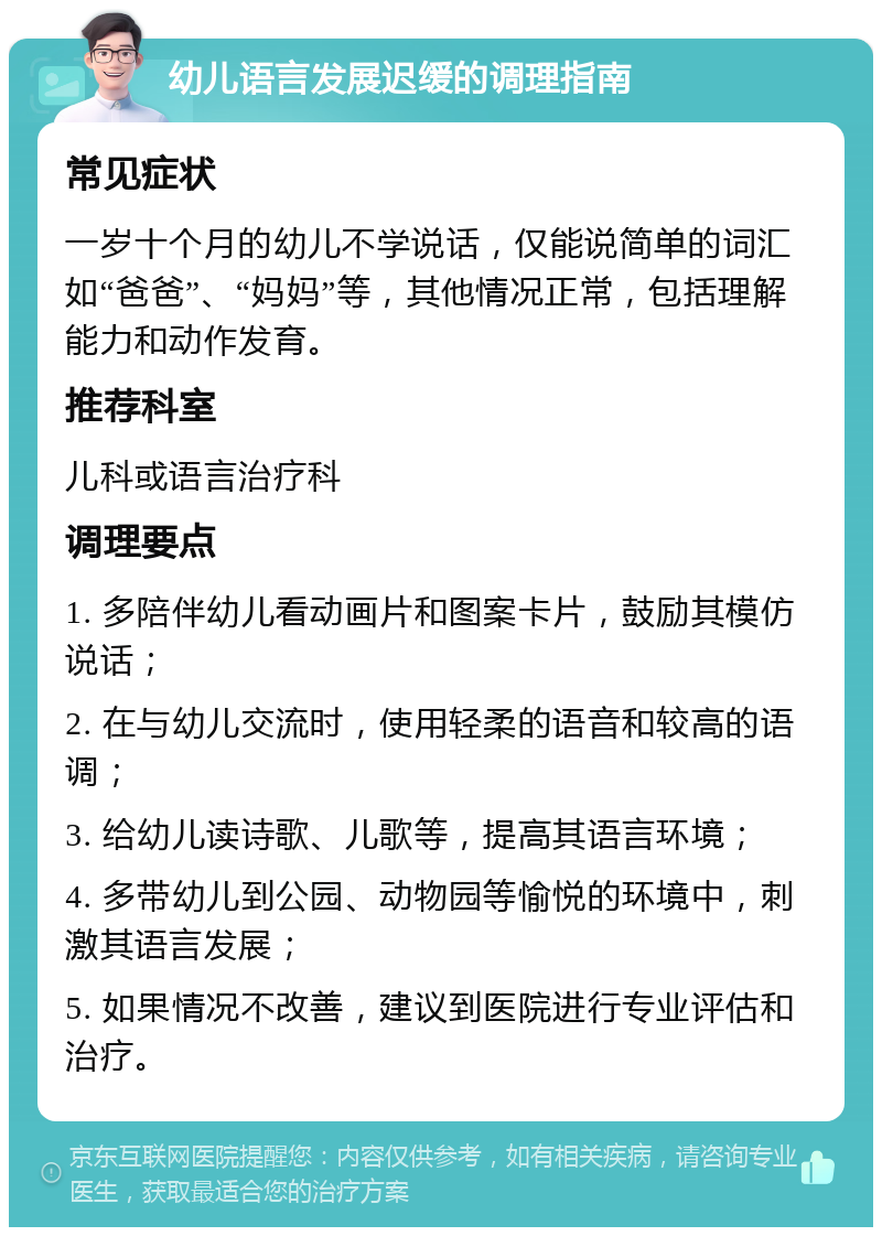 幼儿语言发展迟缓的调理指南 常见症状 一岁十个月的幼儿不学说话，仅能说简单的词汇如“爸爸”、“妈妈”等，其他情况正常，包括理解能力和动作发育。 推荐科室 儿科或语言治疗科 调理要点 1. 多陪伴幼儿看动画片和图案卡片，鼓励其模仿说话； 2. 在与幼儿交流时，使用轻柔的语音和较高的语调； 3. 给幼儿读诗歌、儿歌等，提高其语言环境； 4. 多带幼儿到公园、动物园等愉悦的环境中，刺激其语言发展； 5. 如果情况不改善，建议到医院进行专业评估和治疗。