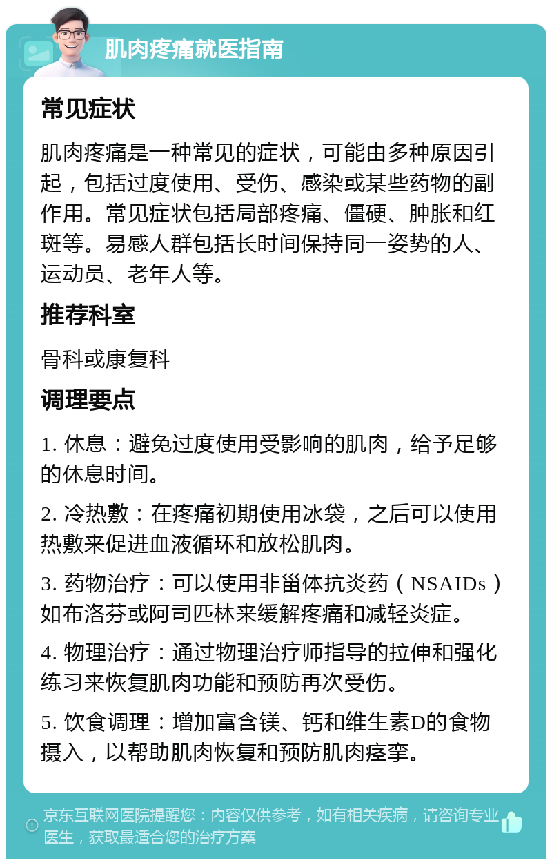 肌肉疼痛就医指南 常见症状 肌肉疼痛是一种常见的症状，可能由多种原因引起，包括过度使用、受伤、感染或某些药物的副作用。常见症状包括局部疼痛、僵硬、肿胀和红斑等。易感人群包括长时间保持同一姿势的人、运动员、老年人等。 推荐科室 骨科或康复科 调理要点 1. 休息：避免过度使用受影响的肌肉，给予足够的休息时间。 2. 冷热敷：在疼痛初期使用冰袋，之后可以使用热敷来促进血液循环和放松肌肉。 3. 药物治疗：可以使用非甾体抗炎药（NSAIDs）如布洛芬或阿司匹林来缓解疼痛和减轻炎症。 4. 物理治疗：通过物理治疗师指导的拉伸和强化练习来恢复肌肉功能和预防再次受伤。 5. 饮食调理：增加富含镁、钙和维生素D的食物摄入，以帮助肌肉恢复和预防肌肉痉挛。