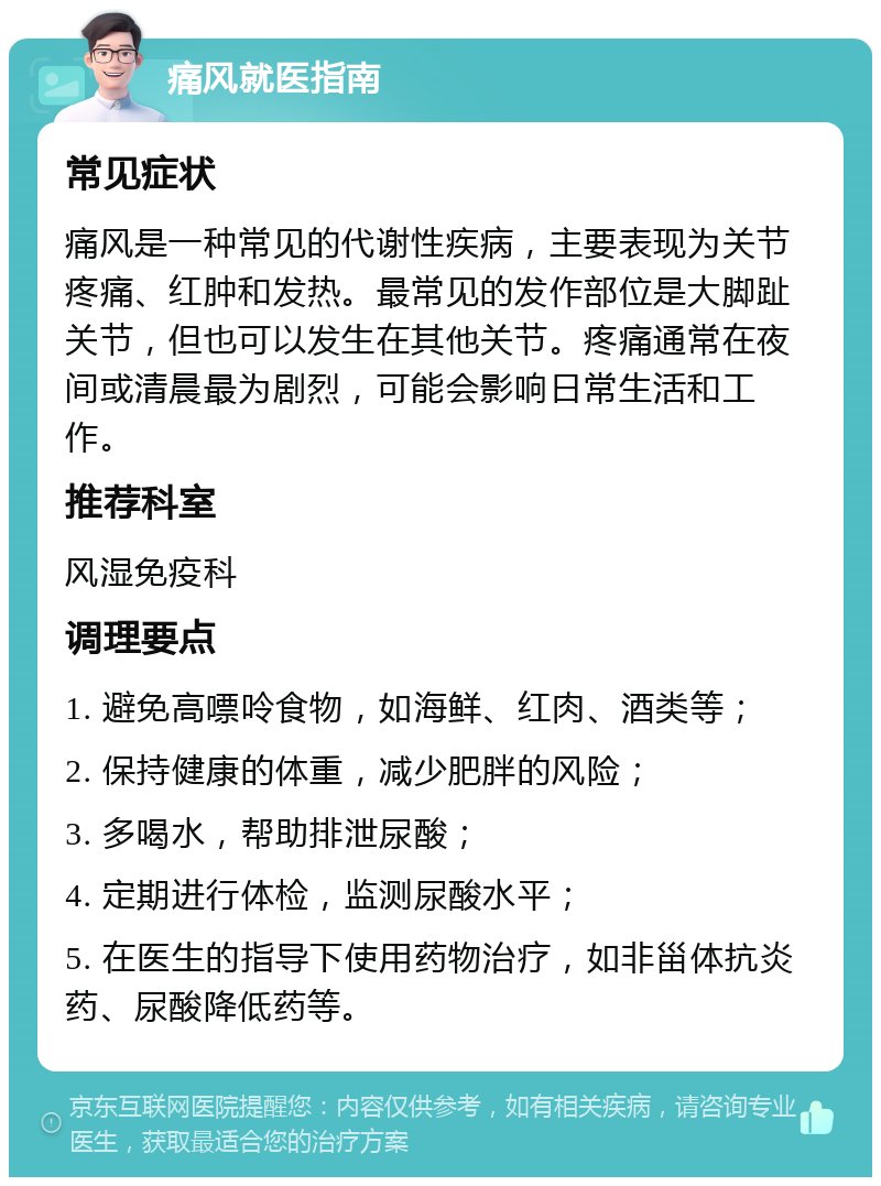 痛风就医指南 常见症状 痛风是一种常见的代谢性疾病，主要表现为关节疼痛、红肿和发热。最常见的发作部位是大脚趾关节，但也可以发生在其他关节。疼痛通常在夜间或清晨最为剧烈，可能会影响日常生活和工作。 推荐科室 风湿免疫科 调理要点 1. 避免高嘌呤食物，如海鲜、红肉、酒类等； 2. 保持健康的体重，减少肥胖的风险； 3. 多喝水，帮助排泄尿酸； 4. 定期进行体检，监测尿酸水平； 5. 在医生的指导下使用药物治疗，如非甾体抗炎药、尿酸降低药等。