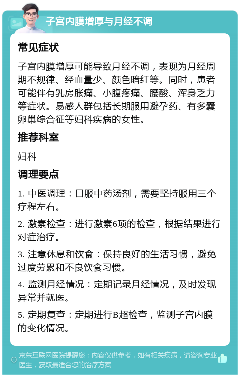 子宫内膜增厚与月经不调 常见症状 子宫内膜增厚可能导致月经不调，表现为月经周期不规律、经血量少、颜色暗红等。同时，患者可能伴有乳房胀痛、小腹疼痛、腰酸、浑身乏力等症状。易感人群包括长期服用避孕药、有多囊卵巢综合征等妇科疾病的女性。 推荐科室 妇科 调理要点 1. 中医调理：口服中药汤剂，需要坚持服用三个疗程左右。 2. 激素检查：进行激素6项的检查，根据结果进行对症治疗。 3. 注意休息和饮食：保持良好的生活习惯，避免过度劳累和不良饮食习惯。 4. 监测月经情况：定期记录月经情况，及时发现异常并就医。 5. 定期复查：定期进行B超检查，监测子宫内膜的变化情况。