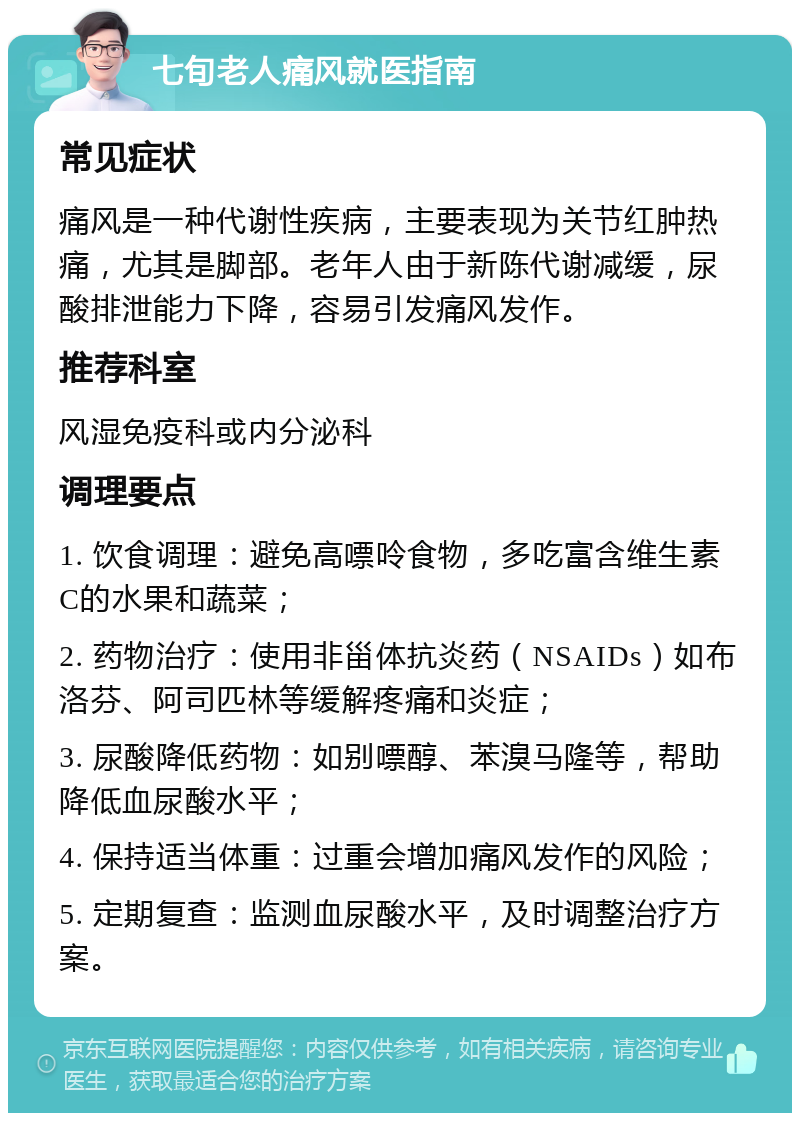 七旬老人痛风就医指南 常见症状 痛风是一种代谢性疾病，主要表现为关节红肿热痛，尤其是脚部。老年人由于新陈代谢减缓，尿酸排泄能力下降，容易引发痛风发作。 推荐科室 风湿免疫科或内分泌科 调理要点 1. 饮食调理：避免高嘌呤食物，多吃富含维生素C的水果和蔬菜； 2. 药物治疗：使用非甾体抗炎药（NSAIDs）如布洛芬、阿司匹林等缓解疼痛和炎症； 3. 尿酸降低药物：如别嘌醇、苯溴马隆等，帮助降低血尿酸水平； 4. 保持适当体重：过重会增加痛风发作的风险； 5. 定期复查：监测血尿酸水平，及时调整治疗方案。