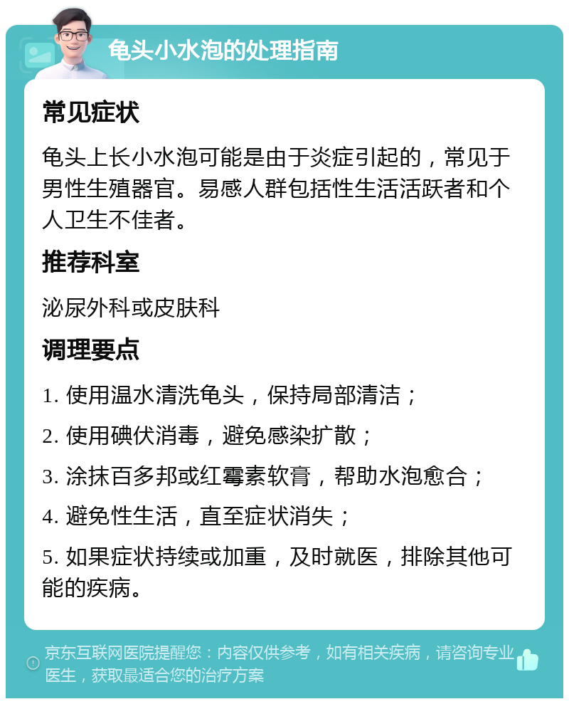 龟头小水泡的处理指南 常见症状 龟头上长小水泡可能是由于炎症引起的，常见于男性生殖器官。易感人群包括性生活活跃者和个人卫生不佳者。 推荐科室 泌尿外科或皮肤科 调理要点 1. 使用温水清洗龟头，保持局部清洁； 2. 使用碘伏消毒，避免感染扩散； 3. 涂抹百多邦或红霉素软膏，帮助水泡愈合； 4. 避免性生活，直至症状消失； 5. 如果症状持续或加重，及时就医，排除其他可能的疾病。