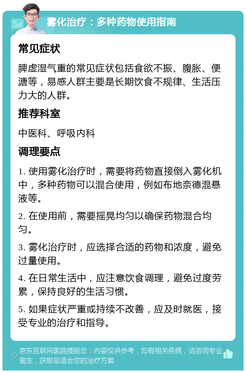 雾化治疗：多种药物使用指南 常见症状 脾虚湿气重的常见症状包括食欲不振、腹胀、便溏等，易感人群主要是长期饮食不规律、生活压力大的人群。 推荐科室 中医科、呼吸内科 调理要点 1. 使用雾化治疗时，需要将药物直接倒入雾化机中，多种药物可以混合使用，例如布地奈德混悬液等。 2. 在使用前，需要摇晃均匀以确保药物混合均匀。 3. 雾化治疗时，应选择合适的药物和浓度，避免过量使用。 4. 在日常生活中，应注意饮食调理，避免过度劳累，保持良好的生活习惯。 5. 如果症状严重或持续不改善，应及时就医，接受专业的治疗和指导。