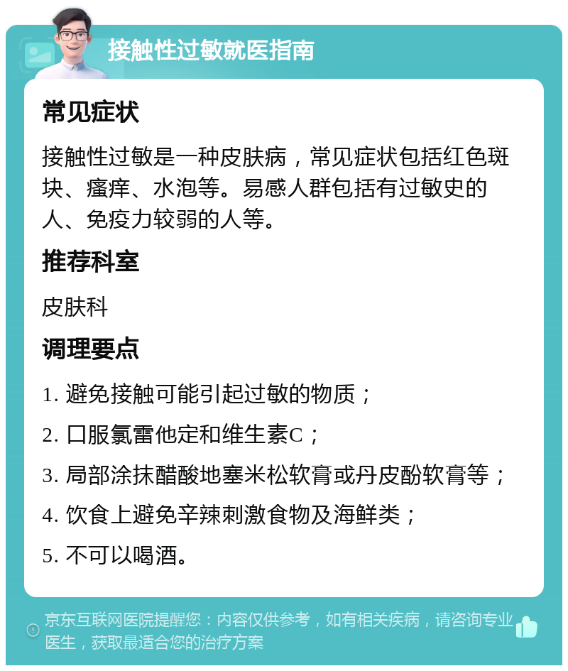 接触性过敏就医指南 常见症状 接触性过敏是一种皮肤病，常见症状包括红色斑块、瘙痒、水泡等。易感人群包括有过敏史的人、免疫力较弱的人等。 推荐科室 皮肤科 调理要点 1. 避免接触可能引起过敏的物质； 2. 口服氯雷他定和维生素C； 3. 局部涂抹醋酸地塞米松软膏或丹皮酚软膏等； 4. 饮食上避免辛辣刺激食物及海鲜类； 5. 不可以喝酒。