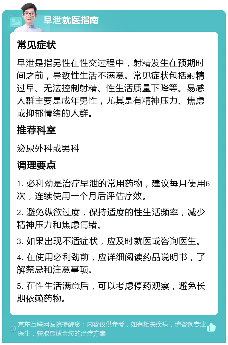 早泄就医指南 常见症状 早泄是指男性在性交过程中，射精发生在预期时间之前，导致性生活不满意。常见症状包括射精过早、无法控制射精、性生活质量下降等。易感人群主要是成年男性，尤其是有精神压力、焦虑或抑郁情绪的人群。 推荐科室 泌尿外科或男科 调理要点 1. 必利劲是治疗早泄的常用药物，建议每月使用6次，连续使用一个月后评估疗效。 2. 避免纵欲过度，保持适度的性生活频率，减少精神压力和焦虑情绪。 3. 如果出现不适症状，应及时就医或咨询医生。 4. 在使用必利劲前，应详细阅读药品说明书，了解禁忌和注意事项。 5. 在性生活满意后，可以考虑停药观察，避免长期依赖药物。