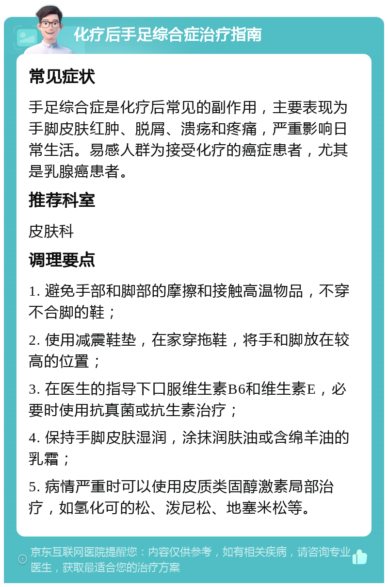 化疗后手足综合症治疗指南 常见症状 手足综合症是化疗后常见的副作用，主要表现为手脚皮肤红肿、脱屑、溃疡和疼痛，严重影响日常生活。易感人群为接受化疗的癌症患者，尤其是乳腺癌患者。 推荐科室 皮肤科 调理要点 1. 避免手部和脚部的摩擦和接触高温物品，不穿不合脚的鞋； 2. 使用减震鞋垫，在家穿拖鞋，将手和脚放在较高的位置； 3. 在医生的指导下口服维生素B6和维生素E，必要时使用抗真菌或抗生素治疗； 4. 保持手脚皮肤湿润，涂抹润肤油或含绵羊油的乳霜； 5. 病情严重时可以使用皮质类固醇激素局部治疗，如氢化可的松、泼尼松、地塞米松等。