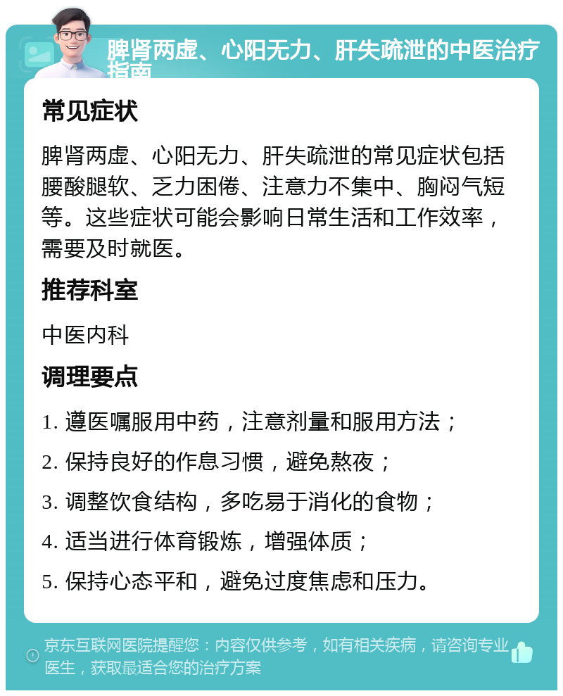 脾肾两虚、心阳无力、肝失疏泄的中医治疗指南 常见症状 脾肾两虚、心阳无力、肝失疏泄的常见症状包括腰酸腿软、乏力困倦、注意力不集中、胸闷气短等。这些症状可能会影响日常生活和工作效率，需要及时就医。 推荐科室 中医内科 调理要点 1. 遵医嘱服用中药，注意剂量和服用方法； 2. 保持良好的作息习惯，避免熬夜； 3. 调整饮食结构，多吃易于消化的食物； 4. 适当进行体育锻炼，增强体质； 5. 保持心态平和，避免过度焦虑和压力。