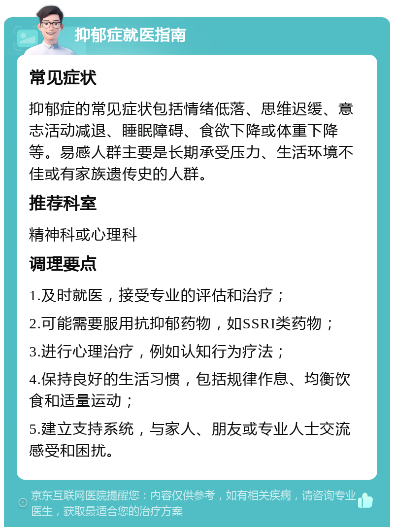 抑郁症就医指南 常见症状 抑郁症的常见症状包括情绪低落、思维迟缓、意志活动减退、睡眠障碍、食欲下降或体重下降等。易感人群主要是长期承受压力、生活环境不佳或有家族遗传史的人群。 推荐科室 精神科或心理科 调理要点 1.及时就医，接受专业的评估和治疗； 2.可能需要服用抗抑郁药物，如SSRI类药物； 3.进行心理治疗，例如认知行为疗法； 4.保持良好的生活习惯，包括规律作息、均衡饮食和适量运动； 5.建立支持系统，与家人、朋友或专业人士交流感受和困扰。