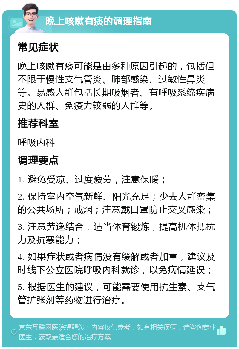 晚上咳嗽有痰的调理指南 常见症状 晚上咳嗽有痰可能是由多种原因引起的，包括但不限于慢性支气管炎、肺部感染、过敏性鼻炎等。易感人群包括长期吸烟者、有呼吸系统疾病史的人群、免疫力较弱的人群等。 推荐科室 呼吸内科 调理要点 1. 避免受凉、过度疲劳，注意保暖； 2. 保持室内空气新鲜、阳光充足；少去人群密集的公共场所；戒烟；注意戴口罩防止交叉感染； 3. 注意劳逸结合，适当体育锻炼，提高机体抵抗力及抗寒能力； 4. 如果症状或者病情没有缓解或者加重，建议及时线下公立医院呼吸内科就诊，以免病情延误； 5. 根据医生的建议，可能需要使用抗生素、支气管扩张剂等药物进行治疗。