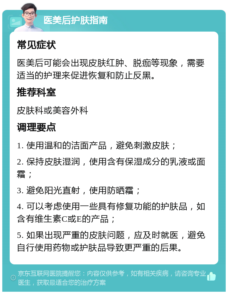 医美后护肤指南 常见症状 医美后可能会出现皮肤红肿、脱痂等现象，需要适当的护理来促进恢复和防止反黑。 推荐科室 皮肤科或美容外科 调理要点 1. 使用温和的洁面产品，避免刺激皮肤； 2. 保持皮肤湿润，使用含有保湿成分的乳液或面霜； 3. 避免阳光直射，使用防晒霜； 4. 可以考虑使用一些具有修复功能的护肤品，如含有维生素C或E的产品； 5. 如果出现严重的皮肤问题，应及时就医，避免自行使用药物或护肤品导致更严重的后果。