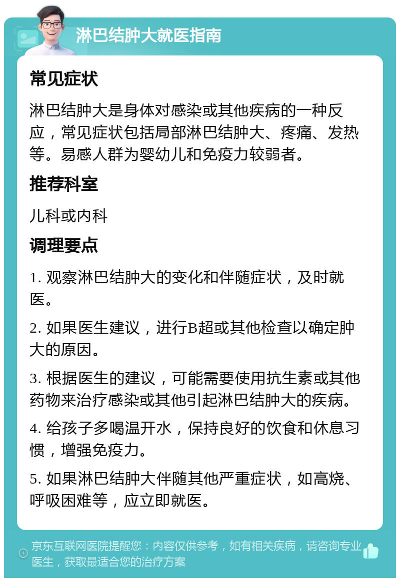 淋巴结肿大就医指南 常见症状 淋巴结肿大是身体对感染或其他疾病的一种反应，常见症状包括局部淋巴结肿大、疼痛、发热等。易感人群为婴幼儿和免疫力较弱者。 推荐科室 儿科或内科 调理要点 1. 观察淋巴结肿大的变化和伴随症状，及时就医。 2. 如果医生建议，进行B超或其他检查以确定肿大的原因。 3. 根据医生的建议，可能需要使用抗生素或其他药物来治疗感染或其他引起淋巴结肿大的疾病。 4. 给孩子多喝温开水，保持良好的饮食和休息习惯，增强免疫力。 5. 如果淋巴结肿大伴随其他严重症状，如高烧、呼吸困难等，应立即就医。