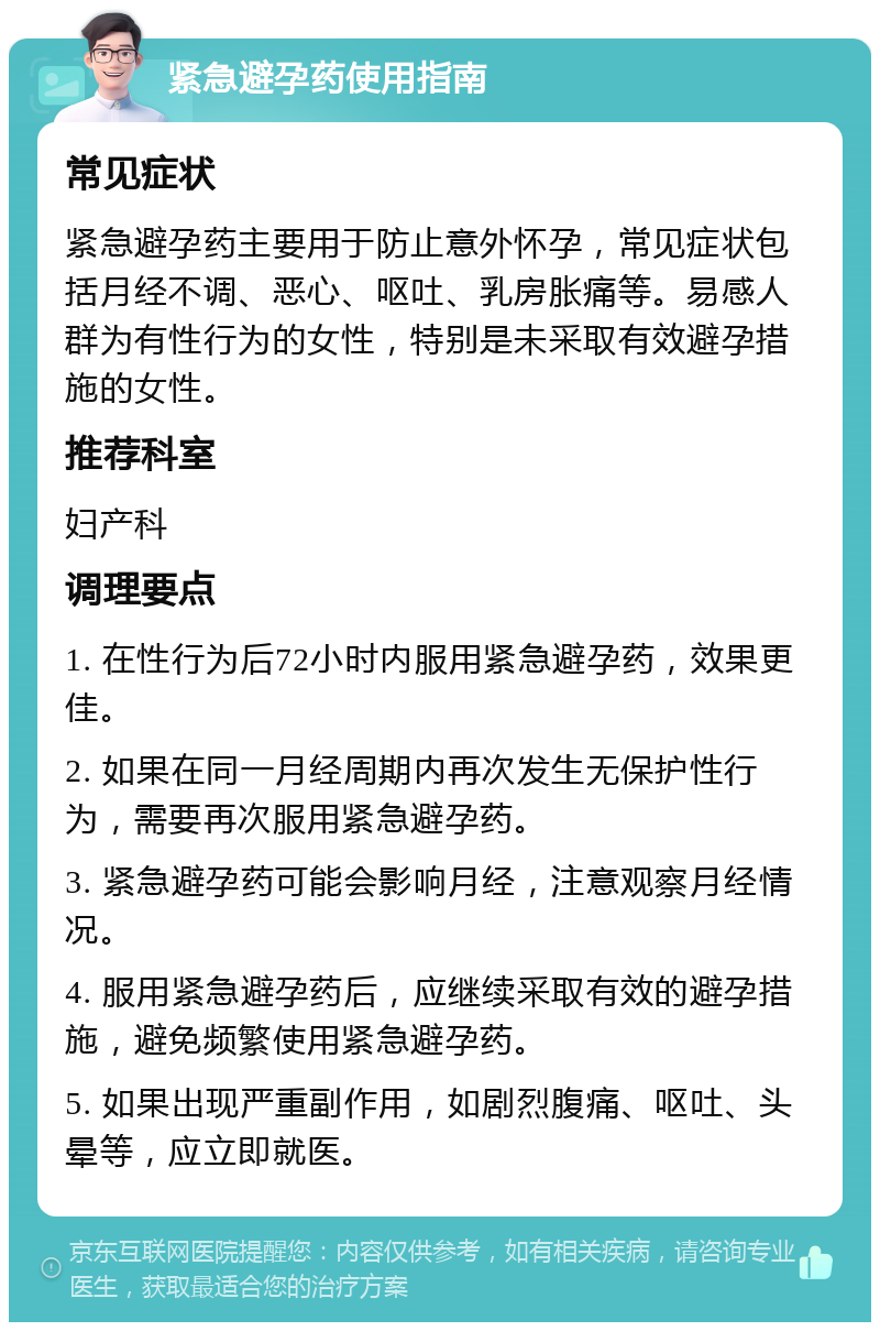 紧急避孕药使用指南 常见症状 紧急避孕药主要用于防止意外怀孕，常见症状包括月经不调、恶心、呕吐、乳房胀痛等。易感人群为有性行为的女性，特别是未采取有效避孕措施的女性。 推荐科室 妇产科 调理要点 1. 在性行为后72小时内服用紧急避孕药，效果更佳。 2. 如果在同一月经周期内再次发生无保护性行为，需要再次服用紧急避孕药。 3. 紧急避孕药可能会影响月经，注意观察月经情况。 4. 服用紧急避孕药后，应继续采取有效的避孕措施，避免频繁使用紧急避孕药。 5. 如果出现严重副作用，如剧烈腹痛、呕吐、头晕等，应立即就医。