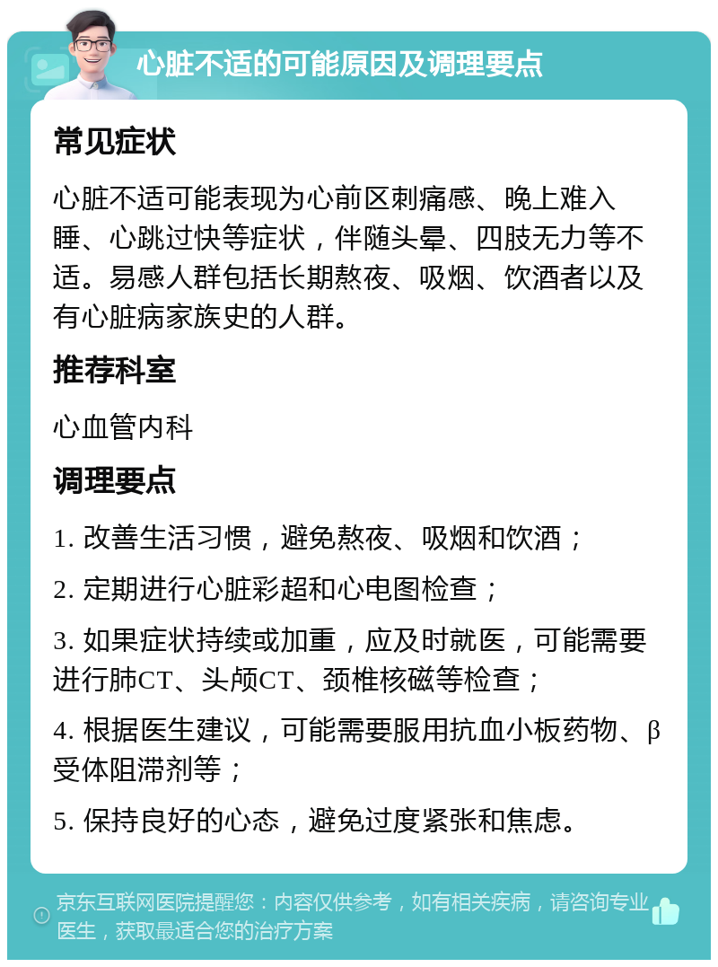 心脏不适的可能原因及调理要点 常见症状 心脏不适可能表现为心前区刺痛感、晚上难入睡、心跳过快等症状，伴随头晕、四肢无力等不适。易感人群包括长期熬夜、吸烟、饮酒者以及有心脏病家族史的人群。 推荐科室 心血管内科 调理要点 1. 改善生活习惯，避免熬夜、吸烟和饮酒； 2. 定期进行心脏彩超和心电图检查； 3. 如果症状持续或加重，应及时就医，可能需要进行肺CT、头颅CT、颈椎核磁等检查； 4. 根据医生建议，可能需要服用抗血小板药物、β受体阻滞剂等； 5. 保持良好的心态，避免过度紧张和焦虑。