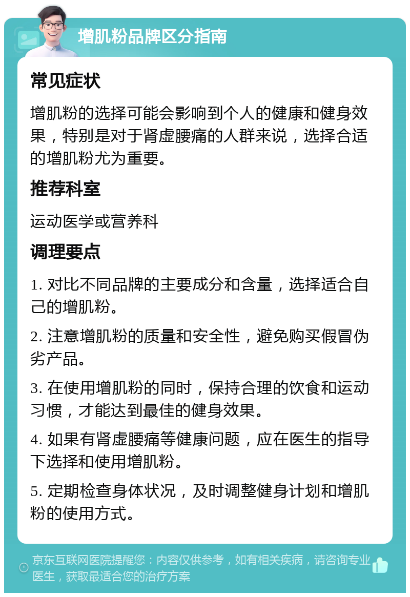 增肌粉品牌区分指南 常见症状 增肌粉的选择可能会影响到个人的健康和健身效果，特别是对于肾虚腰痛的人群来说，选择合适的增肌粉尤为重要。 推荐科室 运动医学或营养科 调理要点 1. 对比不同品牌的主要成分和含量，选择适合自己的增肌粉。 2. 注意增肌粉的质量和安全性，避免购买假冒伪劣产品。 3. 在使用增肌粉的同时，保持合理的饮食和运动习惯，才能达到最佳的健身效果。 4. 如果有肾虚腰痛等健康问题，应在医生的指导下选择和使用增肌粉。 5. 定期检查身体状况，及时调整健身计划和增肌粉的使用方式。