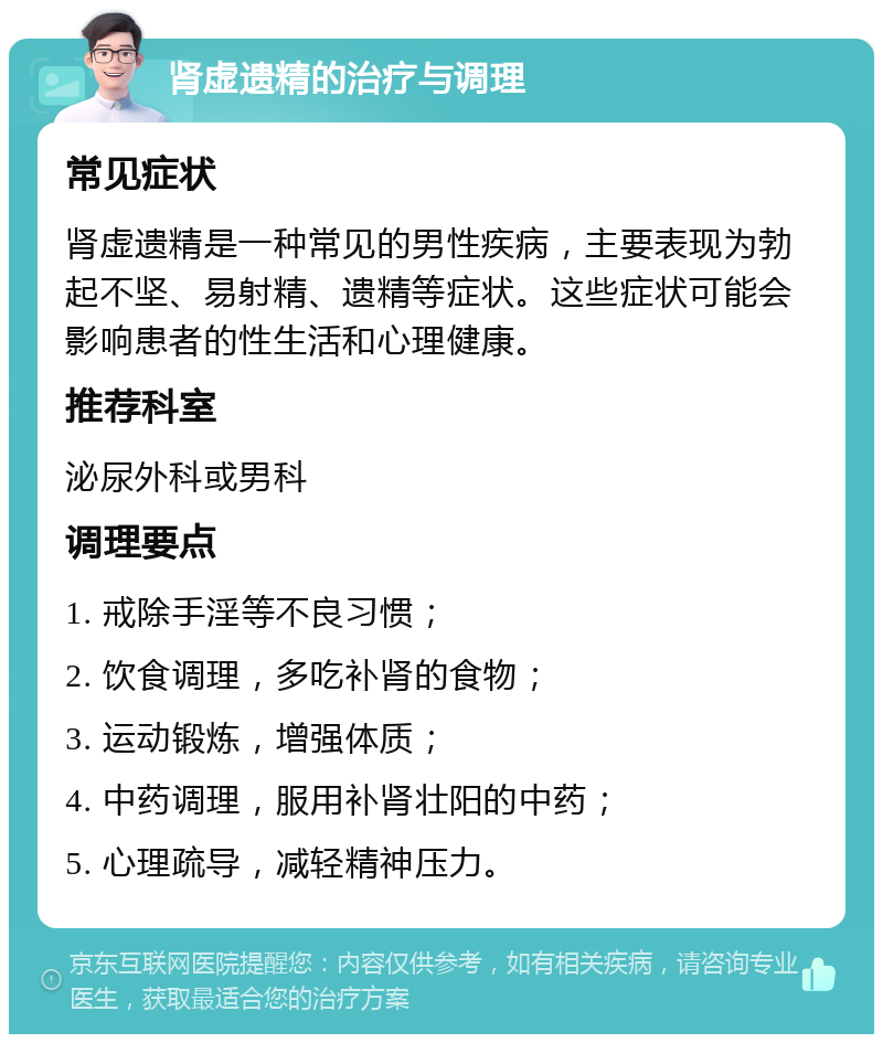 肾虚遗精的治疗与调理 常见症状 肾虚遗精是一种常见的男性疾病，主要表现为勃起不坚、易射精、遗精等症状。这些症状可能会影响患者的性生活和心理健康。 推荐科室 泌尿外科或男科 调理要点 1. 戒除手淫等不良习惯； 2. 饮食调理，多吃补肾的食物； 3. 运动锻炼，增强体质； 4. 中药调理，服用补肾壮阳的中药； 5. 心理疏导，减轻精神压力。