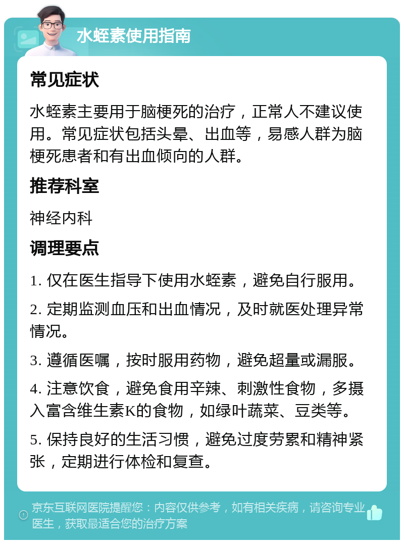 水蛭素使用指南 常见症状 水蛭素主要用于脑梗死的治疗，正常人不建议使用。常见症状包括头晕、出血等，易感人群为脑梗死患者和有出血倾向的人群。 推荐科室 神经内科 调理要点 1. 仅在医生指导下使用水蛭素，避免自行服用。 2. 定期监测血压和出血情况，及时就医处理异常情况。 3. 遵循医嘱，按时服用药物，避免超量或漏服。 4. 注意饮食，避免食用辛辣、刺激性食物，多摄入富含维生素K的食物，如绿叶蔬菜、豆类等。 5. 保持良好的生活习惯，避免过度劳累和精神紧张，定期进行体检和复查。