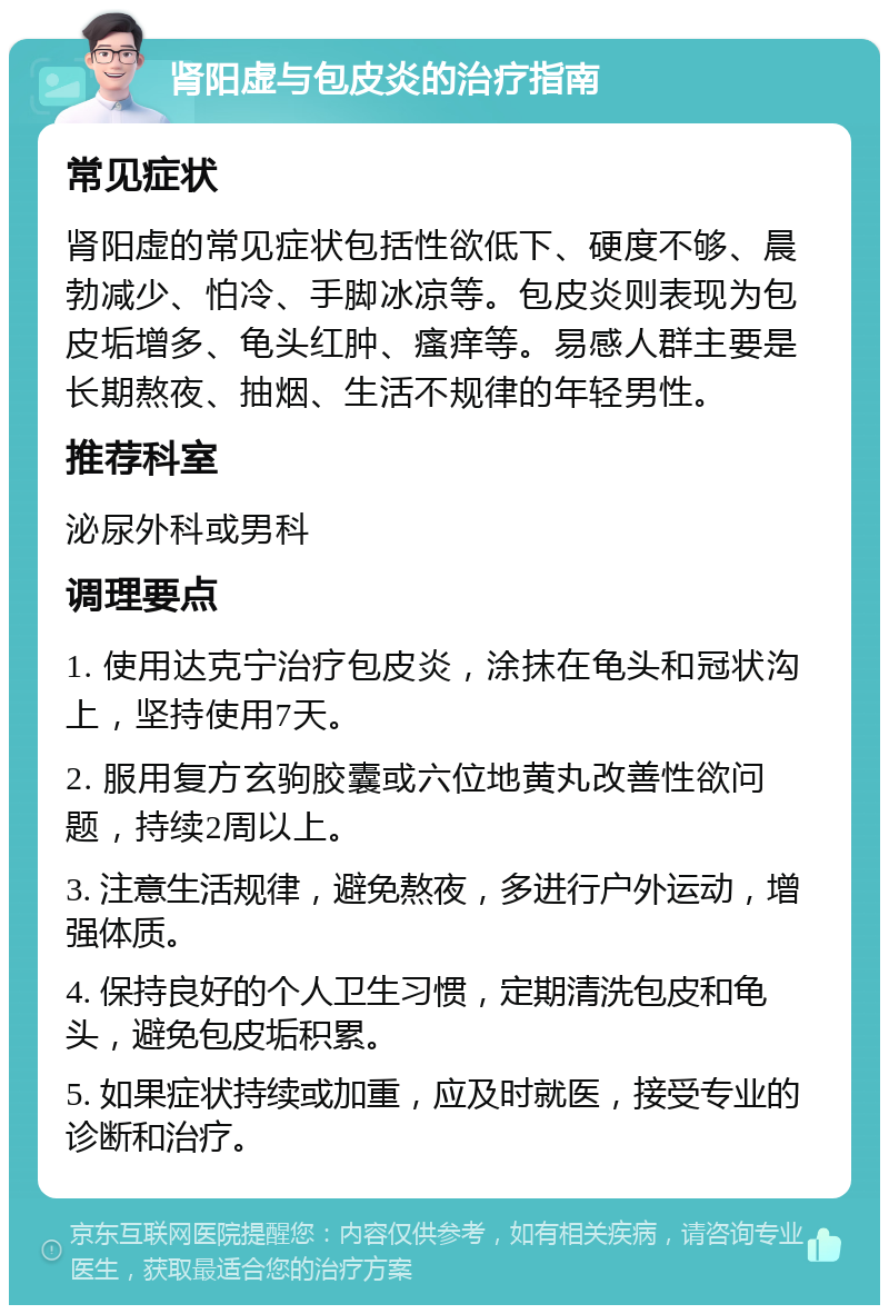 肾阳虚与包皮炎的治疗指南 常见症状 肾阳虚的常见症状包括性欲低下、硬度不够、晨勃减少、怕冷、手脚冰凉等。包皮炎则表现为包皮垢增多、龟头红肿、瘙痒等。易感人群主要是长期熬夜、抽烟、生活不规律的年轻男性。 推荐科室 泌尿外科或男科 调理要点 1. 使用达克宁治疗包皮炎，涂抹在龟头和冠状沟上，坚持使用7天。 2. 服用复方玄驹胶囊或六位地黄丸改善性欲问题，持续2周以上。 3. 注意生活规律，避免熬夜，多进行户外运动，增强体质。 4. 保持良好的个人卫生习惯，定期清洗包皮和龟头，避免包皮垢积累。 5. 如果症状持续或加重，应及时就医，接受专业的诊断和治疗。