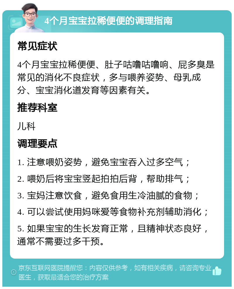 4个月宝宝拉稀便便的调理指南 常见症状 4个月宝宝拉稀便便、肚子咕噜咕噜响、屁多臭是常见的消化不良症状，多与喂养姿势、母乳成分、宝宝消化道发育等因素有关。 推荐科室 儿科 调理要点 1. 注意喂奶姿势，避免宝宝吞入过多空气； 2. 喂奶后将宝宝竖起拍拍后背，帮助排气； 3. 宝妈注意饮食，避免食用生冷油腻的食物； 4. 可以尝试使用妈咪爱等食物补充剂辅助消化； 5. 如果宝宝的生长发育正常，且精神状态良好，通常不需要过多干预。