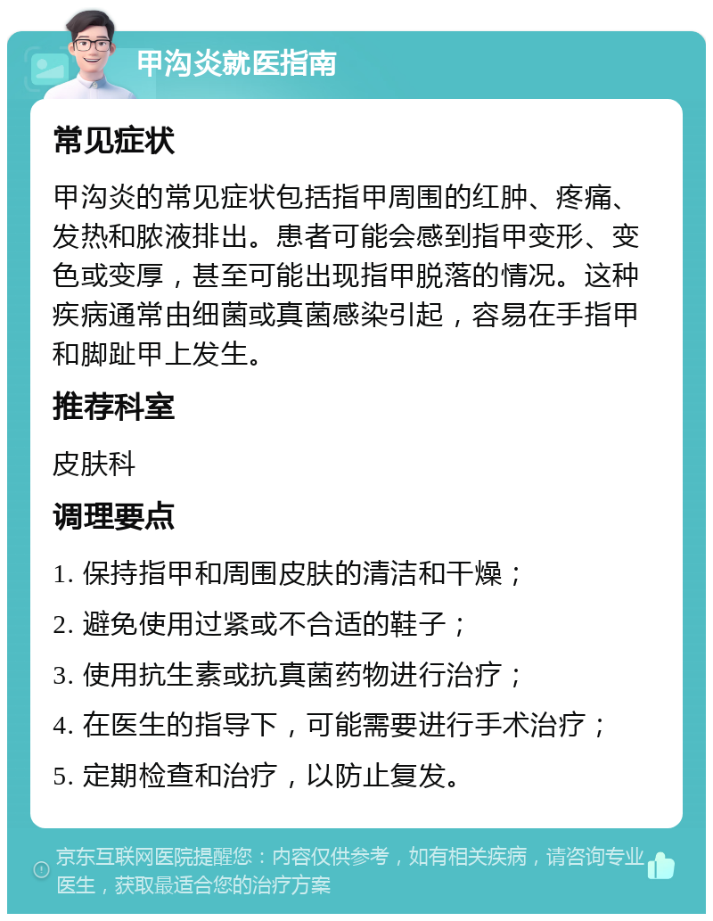 甲沟炎就医指南 常见症状 甲沟炎的常见症状包括指甲周围的红肿、疼痛、发热和脓液排出。患者可能会感到指甲变形、变色或变厚，甚至可能出现指甲脱落的情况。这种疾病通常由细菌或真菌感染引起，容易在手指甲和脚趾甲上发生。 推荐科室 皮肤科 调理要点 1. 保持指甲和周围皮肤的清洁和干燥； 2. 避免使用过紧或不合适的鞋子； 3. 使用抗生素或抗真菌药物进行治疗； 4. 在医生的指导下，可能需要进行手术治疗； 5. 定期检查和治疗，以防止复发。