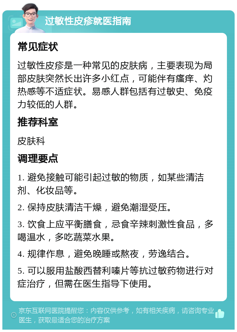 过敏性皮疹就医指南 常见症状 过敏性皮疹是一种常见的皮肤病，主要表现为局部皮肤突然长出许多小红点，可能伴有瘙痒、灼热感等不适症状。易感人群包括有过敏史、免疫力较低的人群。 推荐科室 皮肤科 调理要点 1. 避免接触可能引起过敏的物质，如某些清洁剂、化妆品等。 2. 保持皮肤清洁干燥，避免潮湿受压。 3. 饮食上应平衡膳食，忌食辛辣刺激性食品，多喝温水，多吃蔬菜水果。 4. 规律作息，避免晚睡或熬夜，劳逸结合。 5. 可以服用盐酸西替利嗪片等抗过敏药物进行对症治疗，但需在医生指导下使用。