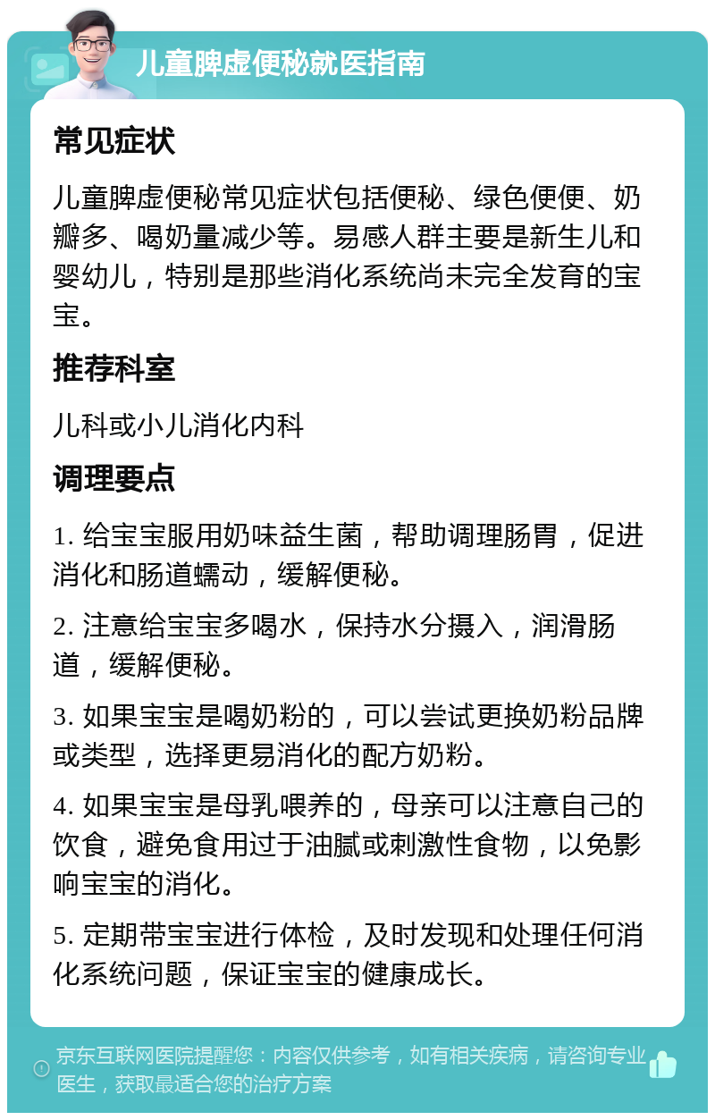 儿童脾虚便秘就医指南 常见症状 儿童脾虚便秘常见症状包括便秘、绿色便便、奶瓣多、喝奶量减少等。易感人群主要是新生儿和婴幼儿，特别是那些消化系统尚未完全发育的宝宝。 推荐科室 儿科或小儿消化内科 调理要点 1. 给宝宝服用奶味益生菌，帮助调理肠胃，促进消化和肠道蠕动，缓解便秘。 2. 注意给宝宝多喝水，保持水分摄入，润滑肠道，缓解便秘。 3. 如果宝宝是喝奶粉的，可以尝试更换奶粉品牌或类型，选择更易消化的配方奶粉。 4. 如果宝宝是母乳喂养的，母亲可以注意自己的饮食，避免食用过于油腻或刺激性食物，以免影响宝宝的消化。 5. 定期带宝宝进行体检，及时发现和处理任何消化系统问题，保证宝宝的健康成长。