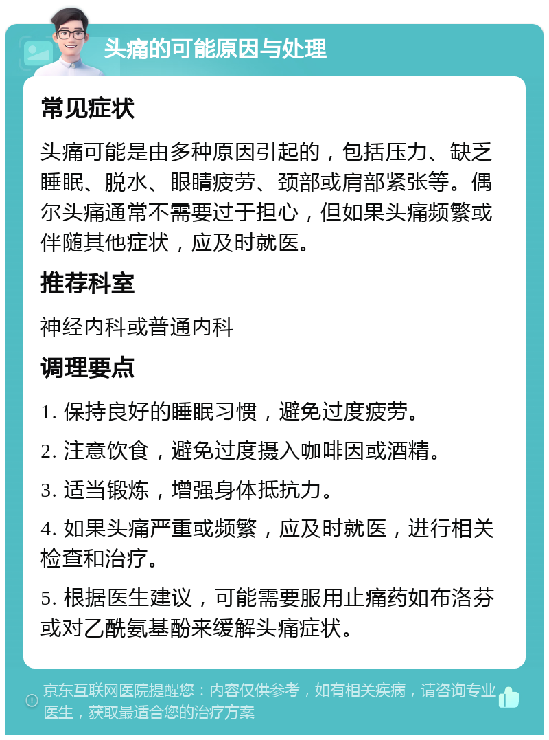 头痛的可能原因与处理 常见症状 头痛可能是由多种原因引起的，包括压力、缺乏睡眠、脱水、眼睛疲劳、颈部或肩部紧张等。偶尔头痛通常不需要过于担心，但如果头痛频繁或伴随其他症状，应及时就医。 推荐科室 神经内科或普通内科 调理要点 1. 保持良好的睡眠习惯，避免过度疲劳。 2. 注意饮食，避免过度摄入咖啡因或酒精。 3. 适当锻炼，增强身体抵抗力。 4. 如果头痛严重或频繁，应及时就医，进行相关检查和治疗。 5. 根据医生建议，可能需要服用止痛药如布洛芬或对乙酰氨基酚来缓解头痛症状。