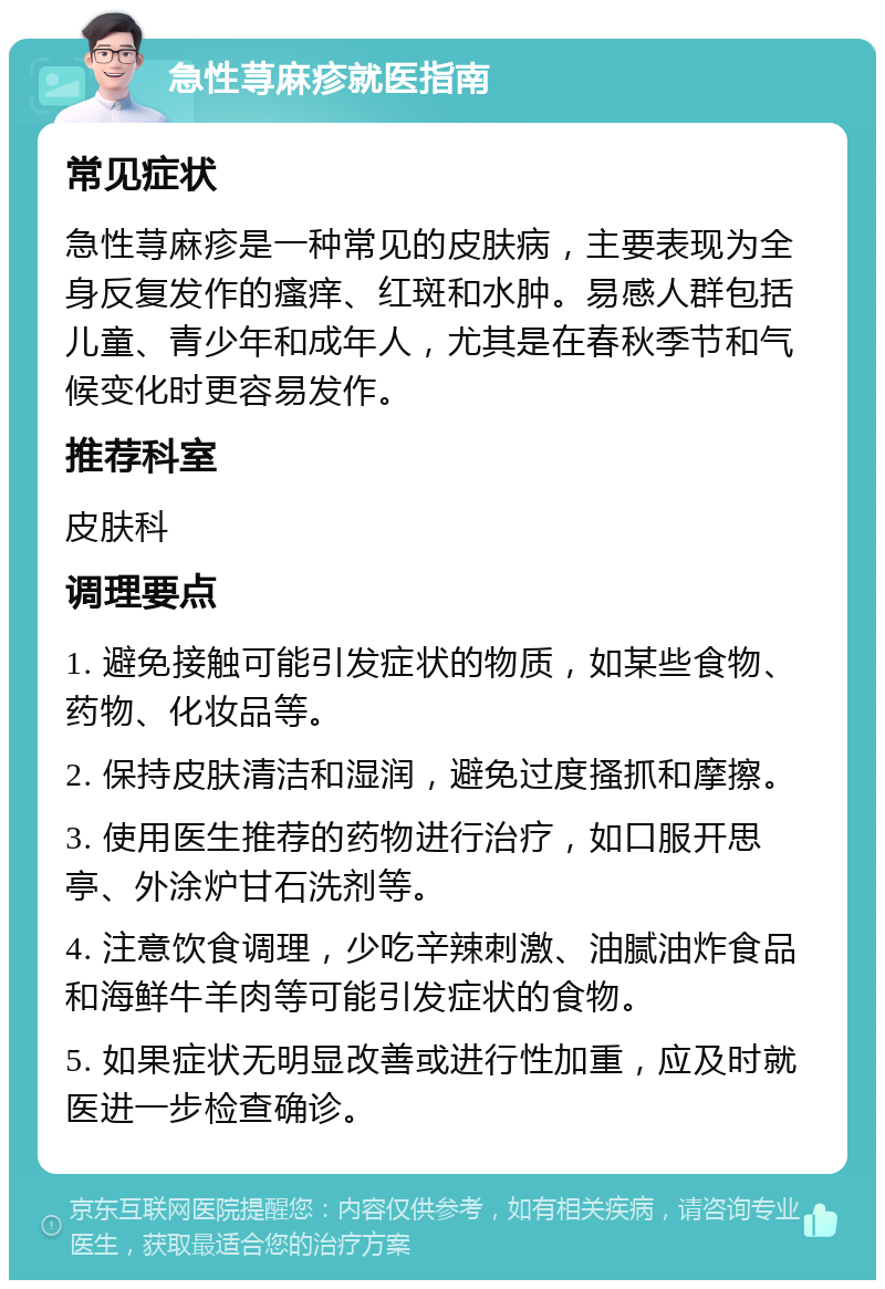 急性荨麻疹就医指南 常见症状 急性荨麻疹是一种常见的皮肤病，主要表现为全身反复发作的瘙痒、红斑和水肿。易感人群包括儿童、青少年和成年人，尤其是在春秋季节和气候变化时更容易发作。 推荐科室 皮肤科 调理要点 1. 避免接触可能引发症状的物质，如某些食物、药物、化妆品等。 2. 保持皮肤清洁和湿润，避免过度搔抓和摩擦。 3. 使用医生推荐的药物进行治疗，如口服开思亭、外涂炉甘石洗剂等。 4. 注意饮食调理，少吃辛辣刺激、油腻油炸食品和海鲜牛羊肉等可能引发症状的食物。 5. 如果症状无明显改善或进行性加重，应及时就医进一步检查确诊。