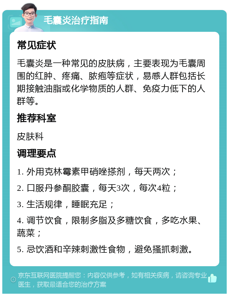 毛囊炎治疗指南 常见症状 毛囊炎是一种常见的皮肤病，主要表现为毛囊周围的红肿、疼痛、脓疱等症状，易感人群包括长期接触油脂或化学物质的人群、免疫力低下的人群等。 推荐科室 皮肤科 调理要点 1. 外用克林霉素甲硝唑搽剂，每天两次； 2. 口服丹参酮胶囊，每天3次，每次4粒； 3. 生活规律，睡眠充足； 4. 调节饮食，限制多脂及多糖饮食，多吃水果、蔬菜； 5. 忌饮酒和辛辣刺激性食物，避免搔抓刺激。